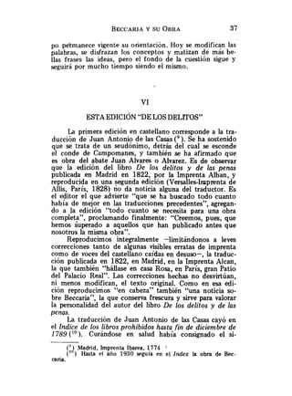 po pekmanece vigente su orientación. Hoy se modifican las
palabras, se disfrazan los conceptos y matizan de más be-
llas frases las ideas, pero el fondo de la cuestión sigue y
seguirá por mucho tiempo siendo el mismo.
La primera edición en castellano corresponde a la tra-
ducción de Juan Antonio de las Casas ( 9 ) . Se ha sostenido
que se trata de un seudónimo, detrás del cual se esconde
el conde de Campomanes, y también se ha afirmado que
es obra del abate Juan Alvares o Alvarez. Es de observar
que la edición del libro De los delitos y de las penas
publicada en Madrid en 1822, por la Imprenta Alban, y
reproducida en una segunda edición (Versalles-Imprenta de
Allis, París, 1828) no da noticia alguna del traductor. Es
el editor el que advierte "que se ha buscado todo cuanto
había de mejor en las traducciones precedentes", agregan-
do a la edición "todo cuanto se necesita para una obra
completa", proclamando finalmente: "Creemos, pues, que
hemos Superado a aquellos que han publicado antes que
nosotros la misma obra".
Reproducimos integralmente -limitándonos a leves
correcciones tanto de algunas visibles erratas de imprenta
como de voces del castellano caídas en desuso-, la traduc-
ción publicada en 1822, en Madrid, en la Imprenta Alcan,
la que también "hállase en casa Rosa, en París, gran Patio
del Palacio Real". Las correcciones hechas no desvirtúan,
ni menos modifican, el texto original. Como en esa edi-
ción reproducimos "en cabeza" también "una noticia so-
bre Beccaria", la que conserva frescura y sirve para valorar
la personalidad del autor del libro De los delitos y de las
penas.
La traducción de Juan Antonio de las Casas cayó en
el Indice de los libros prohibidos hasta fin de diciembre de
1789 ( ' O ) . Curándose en salud había consignado el si-
(' ) Madrid, Imprenta Ibarea, 1774 :
(" ) Hasta el año 1930 seguía en el lndex la obra de Bec-
caria.
 