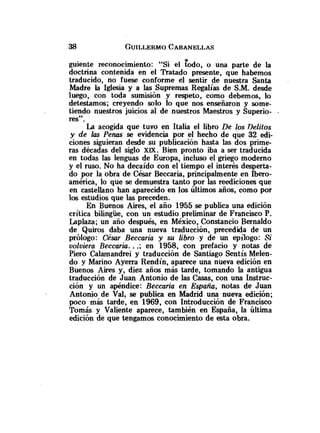 guiente reconocimiento: "Si el kdo, o una parte de la
doctrina contenida en el Tratado presente, que habernos
traducido, no fuese conforme el sentir de nuestra Santa
Madre la Iglesia y a las Supremas Regalías de S.M. desde
luego, con toda sumisión y respeto, como debemos, lo
detestamos; creyendo solo lo que nos enseñaron y some-
tiendo nuestros juicios al de nuestros Maestros y Superio- .
res".
La acogida que tuvo en Italia el libro De los nelitos
y de las Penas se evidencia por el hecho de que 32 edi-
ciones siguieran desde su publicación hasta las dos prime-
ras décadas del siglo XM. Bien pronto iba a ser traducida
en todas las lenguas de Europa, incluso el griego moderno
y el ruso. No ha decaído con el tiempo el interés desperta-
do por la obra de César Beccaria, principalmente en Ibero-
américa, lo que se demuestra tanto por las reediciones que
en castellano han aparecido en los Úitimos años, como por
los estudios que las preceden.
En Buenos Aires, el año 1955 se publica una edición
crítica bilingüe, con un estudio preliminar de Francisco P.
Laplaza; un año después, en México, Constancia Bernaldo
de Quiros daba una nueva traducción, precedida de un
prólogo: César Beccaria y su libro -y de un epilogo: Si
volviera Beccaria. ..; en 1958, con prefacio y notas de
Piero Calarnandrei y traducción de Santiago Sentís Melen-
do y Marino Ayerra Rendín, aparece una nueva edición en
Buenos Aires y, diez años más tarde, tomando la antigua
traducción de Juan Antonio de las Casas, con una Instruc-
ción y un apéndice: Beccaria en España, notas de Juan
Antonio de Val, se publica en Madrid una nueva edición;
poco más tarde, en 1969, con Introducción de Francisco
Tomás y Valiente aparece, también en España, la Última
edición de que tengamos conocimiento de esta obra.
 