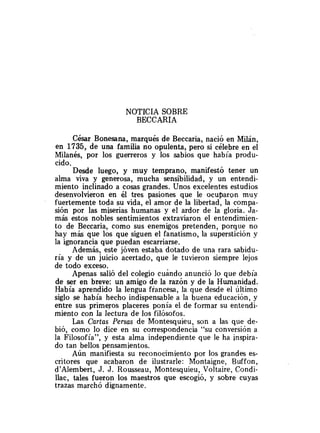 NOTICIA SOBRE
BECCARIA
César Bonesana, marqués de Beccaria, nació en Milán,
en 1735, de una familia no opulenta, pero si célebre en el
Milanés, por los guerreros y los sabios que había produ-
cido.
Desde luego, y muy temprano, manifestó tener un
alma viva y generosa, mucha sensibilidad, y un entendi-
miento inclinado a cosas grandes. Unos excelentes estudios
desenvolvieron en él tres pasiones que le ocuparon muy
fuertemente toda su vida, el amor de la libertad, la compa-
sión por las miserias humanas y el ardor de la gloria. Ja-
más estos nobles sentimientos extraviaron el entendimien-
to de Beccaria, como sus enemigos pretenden, porque no
hay más que los que siguen el fanatismo, la superstición y
la ignorancia que puedan escarriarse.
Además, este jóven estaba dotado de una rara sabidu-
ría y de un juicio acertado, que le tuvieron siempre lejos
de todo exceso.
Apenas salió del colegio cuando anunció lo que debía
de ser en breve: un amigo de la razón y de la Humanidad.
Había aprendido la lengua francesa, la que desde el último
siglo se había hecho indispensable a la buena educación, y
entre sus primeros placeres ponía el de formar su entendi-
miento con la lectura de los filósofos.
Las Cartas Persas de Montesquieu, son a las que de-
bió, como lo dice en su correspondencia "su conversión a
la Eilosofía", y esta alma independiente que le ha inspira-
do tan bellos pensamientos.
Aún manifiesta su reconocimiento por los grandes es-
critores que acabaron de ilustrarle: Montaigne, Buffon,
d'Alembert, J. J. Rousseau, Montesquieu, Voltaire, Condi-
llac, tales fueron los maestros que escogió, y sobre cuyas
trazas marchó dignamente.
 