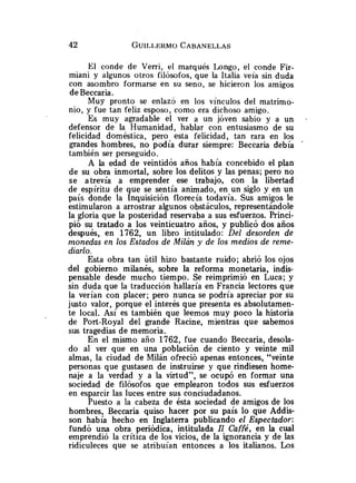 El conde de Verri, el marqués Longo, el conde Fir-
miani y algunos otros filósofos,que la Italia veía sin duda
con asombro formarse en su seno, se hicieron los amigos
deBeccaria.
Muy pronto se enlazj en los vínculos del matrimo-
nio, y fue tan feliz esposo, como era dichoso amigo.
Es muy agradable el ver a un joven sabio y a un
defensor de la Humanidad, hablar con entusiasmo de su
felicidad doméstica, pero esta felicidad, tan rara en los
grandes hombres, no podía durar siempre: Beccaria debía
también ser perseguido.
A la edad de veintidós años había concebido el plan
de su obra inmortal, sobre los delitos y las penas; pero no
se atrevía a emprender ese trabajo, con la libertad
de espíritu de que se sentía animado, en un siglo y en un
país donde la Inquisición florecía todavía. Sus amigos le
estimularon a arrostrar algunos obstáculos, representándole
la gloria que la posteridad reservaba a sus esfuerzos. Princi-
pió su tratado a los veinticuatro años, y publicó dos años
después, en 1762, un libro intitulado: Del desorden de
monedas en los Estados de Milán y de los medios de reme-
diarlo.
Esta obra tan útil hizo bastante ruido; abrió los ojos
del gobierno milanés, sobre la reforma monetaria, indis-
pensable desde mucho tiempo. Se reimprimió en Luca; y
sin duda que la traducción hallaría en Francia lectores que
la verían con placer; pero nunca se podría apreciar por su
justo valor, porque el interés que presenta es absolutamen-
te local. Así es también que leemos muy poco la historia
de Port-Roya1 del grande Racine, mientras que sabemos
sus tragedias de memoria.
En el mismo año 1762, fue cuando Beccaria, desola-
do al ver que en una población de ciento y veinte mil
almas, la ciudad de Milán ofreció apenas entonces, "veinte
personas que gustasen de instruirse y que rindiesen home-
naje a la verdad y a la virtud", se ocupó en formar una
sociedad de filósofos que emplearon todos sus esfuerzos
en esparcir las luces entre sus conciudadanos.
Puesto a la cabeza de ésta sociedad de amigos de los
hombres, Beccaria quiso hacer por su país lo que Addis-
son había hecho en Inglaterra publicando el Espectador:
fundó una obra periódica, intitulada Il Caffé, en la cual
emprendió la crítica de los vicios, de la ignorancia y de las
ridiculeces que se atribuían entonces a los italianos. Los
 