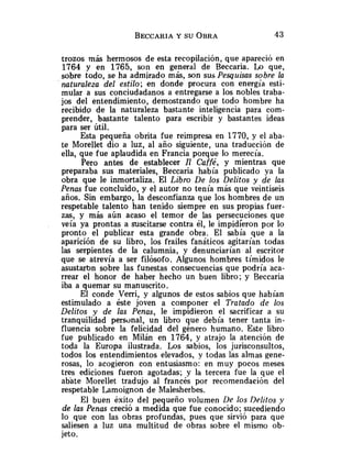 trozos más hermosos de esta recopilación, que apareció en
1764 y en 1765, so11 en general de Beccaria. Lo que,
sobre todo, se ha admirado más, son sus Pesquisas sobre la
naturaleza del estilo; en donde procura con energía esti-
mular a sus conciudadanos a entregarse a los nobles traba-
jos del entendimiento, demostrando que todo hombre ha
recibid^ de la naturaleza bastante inteligencia para com-
prender, bastante talento para escribir y bastantes ideas
para ser útil.
Esta pequeña obrita fue reimpresa en 1770, y el aba-
te Morellet dio a luz, al año siguiente, una traducción de
ella, que fue aplaudida en Francia porque lo merecía.
Pero antes de establecer Il Caffé, y mientras que
preparaba sus materiales, Beccaria había publicado ya la
obra que le inmortaliza. El Libro De los Delitos y de las
Penas fue concluido, y el autor no tenía más que veintiseis
años. Sin embargo, la desconfianza que los hombres de un
respetable talento han tenido siempre en sus propias fuer-
zas, y más aún acaso el temor de las persecuciones que
veía ya prontas a suscitarse contra él, le impidieron por lo
pronto el publicar esta grande obra. El sabía que a la
aparición de su libro, los frailes fanáticos agitarían todas
las serpientes de la calumnia, y denunciarían al escritor
que se atrevía a ser filósofo. Algunos hombres tímidos le
asustaron sobre las funestas consecuencias que podría aca-
rrear el honor de haber hecho un buen libro; y Beccaria
iba a quemar su manuscrito.
El conde Verri, y algunos de estos sabios que habían
estimulado a éste joven a componer el Tratado de los
Delitos y de las Penas, le impidieron el sacrificar a su
tranquilidad personal, un libro que debía tener tanta in-
fluencia sobre la felicidad del género humano. Este libro
fue publicado en Milán en 1764, y atrajo la atención de
toda la Europa ilustrada. Los sabios, los jurisconsultos,
todos los entendimientos elevados, y todas las almas gene-
rosas, lo acogieron con entusiasmo: en muy pocos meses
tres ediciones fueron agotadas; y la tercera fue la que el
abate Morellet tradujo al francés por recomendación del
respetable Lamoignon de Malesherbes.
El buen éxito del pequeño volumen Lle los Delitos y
de las Penas creció a medida que fue conocido; sucediendo
lo que con las obras profundas, pues que sirvió para que
saliesen a luz una multitud de obras sobre el mismo ob-
jeto.
 