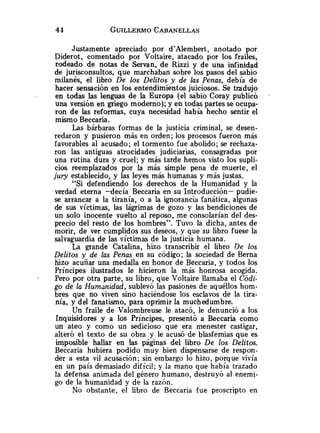Justamente apreciado por d'Alembert, anotado por
Diderot, comentado por Voltaire, atacado por los frailes,
rodeado de notas de Servan, de Rizzi y de una infinidad
de jurisconsultos, que marchaban sobre los pasos del sabio
milanés, el libro De los Delitos y de las Penas, debía de
hacer sensación en los entendimientos juiciosos. Se tradujo
en todas las lenguas de la Europa (el sabio Coray publicó
una versión en griego moderno); y en todas partes se ocupa-
ron de las reformas, cuya necesidad había hecho sentir el
mismo Beccaria.
Las bárbaras formas de la justicia criminal, se desen-
redaron y pusieron más en orden; los procesos fueron más
favorables al acusado; el tormento fue abolido; se rechaza-
ron las antiguas atrocidades judiciarias, consagradas por
una rutina dura y cruel; y más tarde hemos visto los supli-
cios reemplazados por la más simple pena de muerte, el
jury establecido, y las leyes más humanas y más justas.
"Si defendiendo los derechos de la Humanidad y la
verdad eterna -decía Beccaria en su Introducción- pudie-
se arrancar a la tiranía, o a la ignorancia fanática, algunas
de sus víctimas, las lágrimas de gozo y las bendiciones de
un solo inocente vuelto al reposo, me consolarían del des-
precio del resto de los hombres". Tuvo la dicha, antes de
morir, de ver cumplidos sus deseos, y que su libro fuese la
salvaguardia de las víctimas de la justicia humana.
La grande Catalina, hizo transcribir el libro De los
Delitos y de las Penas en su código; la sociedad de Berna
hizo acuñar una medalla en honor de Beccaria, y todos los
Príncipes ilustrados le hicieron la más honrosa acogida.
- Pero por otra parte, su libro, que Voltaire llamaba el Códi-
go de la Humanidad, sublevó las pasiones de aquéllos hom-
bres que no viven sino haciéndose los esclavos de la tira-
nía, y del fanatismo, para oprimir la muchedumbre.
Un fraile de Valombreuse le atacó, le denunció a los
Inquisidores y a los Príncipes, presentó a Beccaria como
un ateo y como un sedicioso que era menester castigar,
alteró el texto de su obra y le acusó de blasfemias que es
imposible hallar en las páginas del libro De los Delitos.
Beccaria hubiera podido muy bien dispensarse de respon-
der a esta vil acusación; sin embargo lo hizo, porque vivía
en un país demasiado difícil; y la mano que había trazado
la defensa animada del género humano, destruyó al enemi-
go de la humanidad y de la razón.
No obstante, el libro de Beccaria fue proscripto en
 