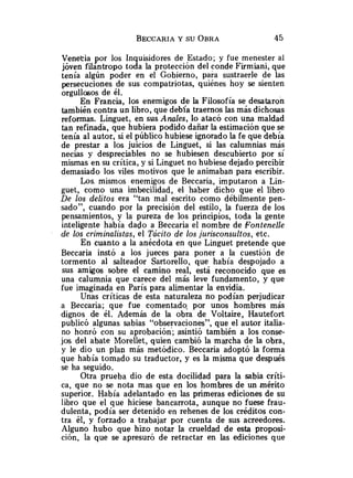Venetia por los Inquisidores de Estado; y fue menester al
jóven filantropo toda la protección del conde Firmiani, que
tenía algún poder en el Gobierno, para sustraerle de las
persecuciones de sus compatriotas, quiénes hoy se sienten
orgullosos de él.
En Francia, los enemigos de la Filosofía se desataron
también contra un libro, que debía traernos las más dichosas
reformas. Linguet, en sus Anales, lo atacó con una maldad
tan refinada, que hubiera podido dañar la estimación que se
tenía al autor, si el público hubiese ignorado la fe que debía
de prestar a los juicios de Linguet, si las calumnias más
necias y despreciables no se hubiesen descubierto por sí
mismas en su crítica, y si Linguet no hubiese dejado percibir
demasiado los viles motivos que le animaban para escribir.
Los. mismos enemigos de Beccaria, imputaron a Lin-
guet, como una imbecilidad, el haber dicho que el libro
De los delitos era "tan mal escrito como débilmente pen-
sado", cuando por la precisión del estilo, la fuerza de los
pensamientos, y la pureza de los principios, toda la gente
inteligente había dado a Beccaria el nombre de Fontenelle
de los criminalistas, el Tácito de los jurisconsultos, etc.
En cuanto a la anécdota en que Linguet pretende que
Beccaria instó a los jueces para poner a la cuestión de
tormento al salteador Sartorello, que había despojado a
sus amigos sobre el camino real, está reconocido que es
una calumnia que carece del más leve fundamento, y que
fue imaginada en París para alimentar la envidia.
Unas críticas de esta naturaleza no podían perjudicar
a Beccaria; que fue comentado. por unos hombres más
dignos de él. Además de la obra de Voltaire, Hautefort
publicó algunas sabias "observaciones", que el autor italia-
no honró con su aprobación'; asintió también a los conse-
jos del abate Morellet, quien cambió la marcha de la obra,
y le dio un plan más metódico. Beccaria adoptó la forma
que había tomado su traductor, y es la misma que después
se ha seguido.
Otra prueba dio de esta docilidad para la sabia críti-
ca, que no se nota mas que en los hombres de un mérito
superior. Había adelantado en las primeras ediciones de su
libro que el que hiciese bancarrota, aunque no fuese frau-
dulenta, podía ser detenido en rehenes de los créditos con-
tra él, y forzado a trabajar por cuenta de sus acreedores.
Alguno hubo que hizo notar la crueldad de esta proposi-
ción, la que se apresuró de retractar en las ediciones que
 