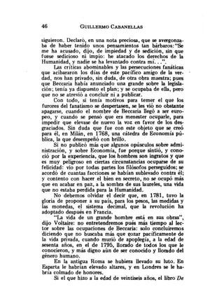 siguieron. Declaró, en una nota preciosa, que se avergonza-
ba de haber tenido unos pensamientos tan bárbaros:"Se
me ha acusado, dijo, de impiedad y de sedición, sin que
fuese sedicioso ni impio: he atacado los derechos de la
Humanidad, y nadie se ha levantado contra mí. ..".
Las críticas abominables y las persecuciones fanáticas
que acibararon los días de este pacífico amigo de la ver- .
dad, nos han privado, sin duda, de otra obra maestra; pues
que Beccaria había anunciado una grande sobre la legisla-
ción; tenía ya dispuesto el plan; y se ocupaba de ella, pero
que no se atrevió a concluir ni a publicar.
Con todo, si tenía motivos para temer el que los
furores del fanatismo se despertasen, se les vió no obstante
apagarse, cuando el nombre de Beccaria llegó a ser euro-
peo, y cuando se pensó que era menester ocuparle, para
impedir que elevase de nuevo la voz en favor de los des-
graciados. Sin duda que fue con este objeto que se creó
para él, en Milán, en 1768, una cátedra de Economía pú-
blica, la que desempeñó con brillo.
Si no publicó más que algunos opúsculos sobre admi-
nistración, y sobre Economía, fue porque sintió, y cono-
ció por la experiencia, que los hombres son ingratos y que
es muy peligroso en ciertas circunstancias ocuparse de su
felicidad: vio por todas partes los filósofos perseguidos; se
acordó de cuantas facciones se habían sublevado contra él;
y contento con hacer el bien en secreto, no se ocupó más
que en acabar en paz, a la sombra de sus laureles, una vida
que no estaba perdida para la Humanidad.
No debemos olvidar el decir que, en 1781, tuvo la
gloria de proponer a su país, para los pesos, las medidas y
las monedas, el sistema decimal, que la revolución ha
adoptado después en Francia.
"La vida de un grande hombre está en sus obras",
dijo Voltaire: no entretendremos p u b más tiempo al lec-
tor sobre las ocupaciones de Beccaria: solo concluiremos
diciendo que no buscaba más que gozar pacíficamente de
la vida privada, cuando murió de apoplegía, a la edad de
sesenta años, en el de 1795, llorado de todos los que le
conocieron, y más digno aún de ser conocido y llorado del
género humano.
En la antigua Roma se hubiera llevado su luto. En
Esparta le habrían elevado altares, y en Londres se le ha-
bría colmado de honores.
Si el que hizo a la edad de veintiseis años, el libro.De
 