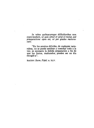 In rebus quibuscumque difficilioribus non
expectandum, ut quis simul et serat et metat, sed
praeparatione opus est, ut per gradus matures-
cant.
"En los asuntos difíciles, de cualquier natu-
raleza, no se puede sembrar y cosechar todo a la
vez; es necesario la debida preparación a fin de
que los frutos, madurados, pueden ser un día
recogid3s".
BACON: Serm. Fidel. n. X L ~ .
 