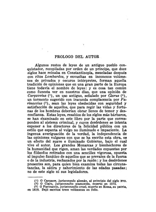 PROLOGO DEL AUTOR
Algunos restos de leyes de un antiguo pueblo con-
quistador, recopiladas por orden de un príncipe, que doce
siglos hace reinaba en Constantinopla, mezcladas después
con ritos Lombardos, y envueltas en inconexos volúme-
nes de privados y oscuros intérpretes, forman aquella
tradición de opiniones que en una gran parte de la Europa
tiene todavía el nombre de leyes: y es cosa tan común
como funesta ver en nuestros días, que una opinión de
Carpzovius (l), un uso antiguo, señalado por Clarus (2),
un tormento sugerido con iracunda complacencia por F c ~
rinaccias ( 3 ) , sean las leyes obedecidas con seguridad y
satisfacción de aquellos, que para regir las vidas y fortu-
nas de los hombres deberían obrar llenos de temor y des-
confianza. Estas leyes, resabios de los siglos más bárbaros,
se han éxaminado en este libro por la parte que corres-
ponden al sistema criminal, y cuyos desórdenes se intenta
exponer a los directores de la felicidad pública con un
estilo que espanta al vulgo no iluminado e impaciente. La
ingenua averiguación de la verdad, la independencia de
las opiniones vulgares con que se ha escrito esta obra, es
un efecto del suave e iluminado Gobierno, bajo el cual
vive el autor. Los grandes Monarcas y bienhechores de
la humanidad que rigen, aman las verdades expuestas por
los filósofos reti~adoscon una sencillez vigorosa, opuesta
al impulso fanático de aquellos que se prevalen de la fuerza
o de la industria, rechazados por la razón :y los desórdenes
presentes son, para quien bien examina todas las circuns-
tancias, la sátira y zaherimiento de las edades pasadas;
no de este siglo ni sus legisladores.
(1) O Carpzow, jurisconsulo alemán, al principio del siglo XW.
(2) O Claro, jurisconsulto piamontés, muerto en 1575.
(S) O Farinaccio, jurisconsulto cruel, muerto en Roma, su patria,
en 1618. Dejó escritos trece volúmenes en folio.
 