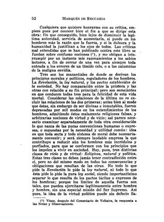 Cualquiera que quisiere honrarme con su crítica, em-
piece pues por conocer bien el fin a que se dirige esta
obra: fin que conseguido, bien lejos de disminuir la legí-
tima autoridad, serviría de aumentarla, si puede en los
hombres niás la razón que la fuerza, y si la dulzura y la
humanidad la justifican a los ojos de todos. Las críticas
mal entendidas que se han publicado contra este libro se .
fundan sobre confusas nociones ( l ) , y me obligan a inte-
rrumpir por un instante mis razonamientos a los sabios
lectores, a fin de cerrar de una vez para siempre toda
entrada a los errores de un tímido celo, o a las calumnias
de la maligna envidia.
Tres son los manantiales de donde se derivan los
principios morales y políticos, reguladores de los hombres.
La Revelación, la ley natural, y los pa,ctos establecidos de
la sociedad. No hay comparación entre la priníera y las
otras con relación a su fin principal; pero son semejantes
en que conducen todas tres para la felicidad de esta vida
mortal. Considerar las relaciones de la Última no es ex-
cluir las relaciones de las dos primeras ;antes bien ai modo
que éstas, sin embargo de ser divinas e inmutables, fueron
depravadas por mil modos en los entendimientos de los
hombres, admitiendo éstos malamente religiones falsas, y
arbitrarias nociones de virtud y de vicio; así parece nece-
sario examinar separadamente de.toda otra consideración
lo que nazca de las puras convenciones humanas o expre-
sas, o supuestas por la necesidad y utilidad común: idea
en que toda secta y todo sistema de moral debe necesaria-
mente convenir; y será siempre laudable empresa la que
contribuye a reducir aún los hombres más incrédulos y
porfiados, para que se conformen con los principios que
los impelen a vivir en sociedad. Hay, pues, tres distintas
clases de vicio y de virtud: Religiosa, natural y polftica.
Estas tres clases no deben jamás tener contradicción entre
si, pero no del mismo modo en todas las consecuencias y
obligaciones que resultan de las otras. No todo lo que
pide la Revelación lo pide la ley natural, ni todo lo que
ésta pide lo pide la pura ley social, siendo importantísimo
separar lo que resulta de los pactos tácitos o expresos de
los hombres; porque los limites de aquella fuerza son
tales, que pueden ejercitarse legítimamente entre hombre
y hombre, sin una especial misión del Ser Supremo. Así
pues, la idea de la virtud politica puede sin defecto l l a
(1) Véase, después del Comentario de Voltaire, la respuesta a
las Notas y Observaciones.
 
