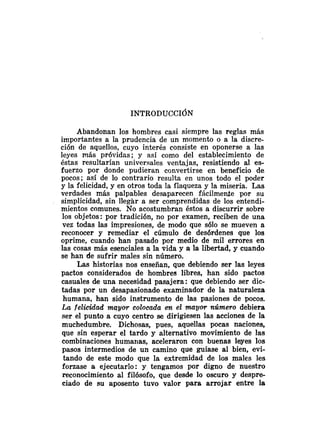Abandonan los hombres casi siempre las reglas más
importantes a la prudencia de un momento o a la discre-
ción de aquellos, cuyo interés consiste en oponerse a las
leyes más próvidas; y así como del establecimiento de
éstas resultarían universales ventajas, resistiendo al es-
fuerzo por donde pudieran convertirse en beneficio de
pocos; así de lo contrario resulta en unos todo el poder
y la felicidad, y en otros toda la flaqueza y la miseria. Las
verdades más palpables desaparecen fácilmente por su
simplicidad, sin llegar a ser comprendidas de los entendi-
mientos comunes. No acostumbran éstos a discurrir sobre
los objetos: por tradición, no por examen, reciben de una
vez todas las impresiones, de modo que sólo se mueven a
reconocer y remediar el cúmulo de desórdenes que los
oprime, cuando han pasado por medio de mil errores en
las cosas más esenciales a la vida y a la libertad, y cuando
se han de sufrir males sin número.
Las historias nos enseñan, que debiendo ser las leyes
pactos considerados de hombres libres, han sido pactos
casuales de una necesidad pasajera: que debiendo ser dic-
tadas por un desapasionado examinador de la naturaleza
humana, han sido instrumento de las pasiones de pocos.
La felicidad mqyor colocada en el mayor número debiera
ser el punto a cuyo centro se dirigiesen las acciones de la
muchedumbre. Dichosas, pues, aquellas pocas naciones,
que sin esperar el tardo y alternativo movimiento de las
combinaciones humarias, aceleraron con buenas leyes los
pasos intermedios de un camino que guiase al bien, evi-
tando de este modo que la extremidad de los males les
forzase a ejecutarlo: y tengamos por digno de nuestro
reconocimiento al filósofo, que desde lo oscuro y despre-
ciado de su aposento tuvo valor para arrojar entre la
 