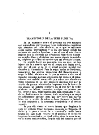 TRAYECTORIA DE LA TESIS PUNlTIVA
En un momento como el presente en que resurqen
con esplendores mayestáticos viejas instituciones punitivas
que parecían del todo abolidas; en el que lo arbitrario
cobra nuevas prerrogativas y la ley del Talion decide las
acciones de muchos hombres y en el que el más fuerte
impone con la violencia sus decisiones, viene bien el reite-
rar aquellas ideas y doctrinas que, como piqueta demoledo-
ra, surgieron para destruir mucho que era nece9rio acabar.
Es posible hacer un parangón con un ayer, no tan
lejano por la distancia que en el tiempo nos separa de él,
sino por el que se da en el actual proceso mental que
describe la Humanidad. Pasa la negra noche de Medioevo,
transcurren las alegres primaveras del Renacimiento y
surge k
a Edad Moderna en la que se vuelve a vivir eh el
Derecho represivo páginas semeja-es, tal como si el pensa-
miento -en realidad construido por minorías- elucubrara
viejas estampas en las que aparecen sistemas que por la
acción de grupos minoritarios .imponen, con la fuerza de
sus ukases, un sistema represivo en el que hay de todo:
prisiones sin delitos, tormentos, castigos sin proceso pre-
vio, muerte civil, responsabilidades mancomunadas y soli-
darias, fusilamiento de rehenes, todo aquello que se creyó
definitivamente abolido, pero que hoy revive con nuevos
brios por la acción de minorías bien dispuesta a destruir
lo que responde a la necesaria convivencia y al mutuo
respeto.
Es por ello cierto el nuevo interés que despierta la
obra del milanés César Bonesana, marqués de Beccaria. El
delito y la pena a través de la concepción tenida hasta
finales del siglo xvm revierte en el presente en idénticos
impulsos humanitarios, en igual visión plena de emociones,
en la misma tesis sensitiva, surgida más del corazón que de
 