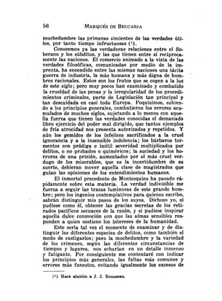 muchedumbre las primeras simientes de las verdades úti-
les, por tanto tiempo infructuosas ( l ) .
Conocemos ya las verdaderas relaciones entre el So-
berano y los súbditos, y las que tienen entre sí recíproca-
mente las naciones. El comercio animado a la vista de las
verdades filosóficas, comunicadas por medio de la im-
prenta, ha encendido entre las mismas naciones una tácita
guerra de industria, la más humana y más digna de hom-
bres racionales. Estos son los frutos que se cogen a la luz
de este siglo; pero muy pocos han examinado y combatido
la crueldad de las penas y la irregularidad de los procedi-
mientos criminales, parte de Legislación tan principal y
tan descuidada en casi toda Europa. Poquísimos, subien-
do a los principios generales, combatieron los errores acu-
mulados de muchos siglos, sujetando a lo menos con aque-
lla fuerza que tienen las verdades conocidas el demasiado
libre ejercicio del poder mal dirigido, que tantos ejemplos
de fría atrocidad nos presenta autorizados y repetidos. Y
aún los gemidos de los infelices sacrificados a la cruel
ignorancia y a la insensible indolencia; los bárbaros tor-
mentos con pródiga e inútil severidad multiplicados por
delitos, o no probados o quiméricos; la suciedad y los ho-
rrores de una prisión, aumentados por el más cruel ver-
dugo de los miserables, que es la incertidumbre de su
suerte, debieran mover aquella clase de magistrados que
guían las opiniones de los entendimientos humanos.
El inmortal precedente de Montesquieu ha pasado rá-
pidamente sobre esta materia. La verdad indivisible me
fuerza a seguir las trazas luminosas de este grande hom-
bre; pero los ingenios contemplativos para quienes escribo,
sabrán distinguir mis pasos de los suyos. Dichoso yo, si
pudiese como él, obtener las gracias secretas de los reti-
rados pacíficos secuaces de la razón, y si pudiese inspirar
aquella dulce conmoción con que las almas sensibles res-
ponden a quien sostiene los intereses de la humanidad.
Este sería tal vez el momento de examinar y de dis-
tinguir las diferentes especies de delitos, como también el
modo de castigarlos; pero la muchedumbre y la variedad
de los crímenes, según las diferentes circunstancias de
tiempos y lugares, nos echarían en un detalle inmenso
y fatigante. Por consiguiente me contentaré con indicar
los principios más generales, las faltas más comunes y
errores más funestos, evitando igualmente los excesos de
(1) Hace alusión a J. J. Rousseau.
 