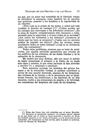 los que, por un amor mal entendido de la libertad, tratan
de introducir la anarquía, como también los de aquellos
que quisieran someter a los hombres a la regularidad de
un claustro.
¿Pero cuál es el origen de las penas, y sobré qué está
fundado el derecho de castigar ( l ) ? iCuáles pueden ser
los castigos que convengan a los diferentes crímenes? ¿Es
la pena de muerte, verdaderamente útil, necesaria e indis-
pensable para la seguridad, y el buen orden de la sociedad?
¿Son justos los tormentos y las torturas? ¿Conducen al
objeto que las leyes se proponen? ¿Cuáles son los mejores
medios de impedir los delitos? ¿Son las mismas penas
igualmente útiles en todos tiempos? ¿Cuál es su influencia
sobre las costumbres?
Todos estos problemas, merecen que se trate de resol-
verlos, con aquella precisión geomélrica que triunfa de
los artificios de los sofismas, de las dudas tímidas y de la
seducción de la elocuencia.
Me tendré por muy dichoso, s610 con tener el mérito
de haber presentado el primero a la Italia, de un modo
más claro y extenso, lo que otras naciones se hLin atrevido
a escribir (') y empiezan a practicar.
Pero mientras sostengo los derechos del género hu-
mano y de la invencible verdad, si pudiese contribuir a
salvar de una muerte horrenda, algunas de las desgracia-
das víctimas de la tiranía, o de la ignorancia que es igual-
mente funesta, las bendiciones y las lágrimas de un solo
inocente, vuelto a las sensaciones de alegría y de felicidad,
me consolarían de! desprecio del resto de los hombres.
(1) Estas dos líneas han sido añadidas por el abate Morellet.
(2) BeccaDa es demasiado modesto: no conozco nación alguna
en la que antes que él nadie se haya atrevido a escribir en favor
del hombre expueslo a los falsos principios, y a la atrocidad de los
tribunales. En Ingiaterra no han escrito, pero lo ponen en práctica.
(Nota de Brissot de Warville.)
 