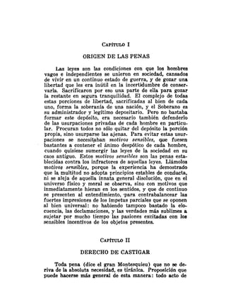 ORIGEN DE LAS PENAS
Las leyes son las condiciones con que los hombres
vagos e independientes se unieron en sociedad, cansados
de vivir en un continuo estado de guerra, y de gozar una
libertad que les era inutil en la incertidumbre de conser-
varla. Sacrificaron por eso una parte de ella para gozar
la restante en segura tranquilidad. El complejo de todas
estas porciones de libertad, sacrificadas al bien de cada
uno, forma la soberanía de una nación, y el Soberano es
su administrador y legitimo depositario. Pero no bastaba
formar este depósito, era necesario también defenderlo
de las usurpaciones privadas de cada hombre en particu-
lar. Procuran todos no sólo quitar del depósito la porción
propia, sino usurparse las ajenas. Para evitar estas usur-
paciones se necesibban ?notivos sensibles, que fuesen
bastantes a contener el ánimo despótico de cada hombre,
cuando quisiese sumergir las leyes de la sociedad en su
caos antiguo. Estos rnotivos se~tsiblesson las penas esta-
blecidas contra los infractores de aquellas leyes. Llámolos
motivos sensibles, porque la experiencia ha demostrado
que la multitiid no adopta principios estables de conducta,
ni se aleja de aquella innata general disolución, que en el
universo físico y moral se observa, sino con motivos que
inmediatamente hieran en los sentidos, y que de continuo
se presenten al entendimiento, .para contrabalancear las
fuertes impresiones de los ímpetus parciales que se oponen
al bien universal: no habiendo tampoco bastado la elo-
cuencia, las declamaciones, y las verdades más sublimes a
sujetar por mucho tiempo las pasiones excitadas con los
sensibles incentivos de los objetos presentes.
DERECHO DE CASTIGAR
Toda pena (dice el gran Montesquieu) que no se de-
riva de la absoluta necesidad, es tiránica. Proposición que
puede hacerse más general de esta manera: todo acto de
 