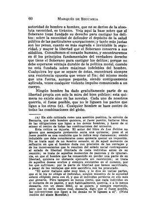 autoridad de hombre a hombre, que no se derive de la abso-
luta necesidad, es tiránico. Veis aquí la base sobre que el
Soberano tiene fundado su derecho para castigar los deli-
tos: sobre la necesidad de defender el depósito de la salud
pública de las particulares usurpaciones; y tanto más justas
son las penas, cuanto es más sagrada e inviolable la segu-
ridad, y mayor la libertad que el Soberano conserva a sus .
súbditos. Consultemos el corazón humano, y encontraremos
en él los principios fundamentales del verdadero derecho
que tiene el Soberano para castigar los delitos; porque no
debe esperarse ventaja durable de la política moral, cuando
no está fundada sobre máximas indelebles del hombre.
Cualquiera ley que se separe de éstas, encontrará siempre
una resistencia opuesta que vence al fin; del mismo modo
que una fuerza, aunque pequeña, siendo contipuamente
aplicada, vcnce cualquier violento impulso comunicado a un
cuerpo.
Ningún hombre ha dado gratuitamente parte de su
libertad propia con solo la mira del bien público: esta qui-
mera no existe sino en las novelas. Cada uno de nosotros
querría, si fuese posible, que no le ligasen los pactos que
ligan a los otros (a). Cualquier hombre se hace centro de
todas las combinaciones del globo.
( a ) Ha sido criticada como una asertión positiva, la opinión de
Beccaria, que todo hombre quisiera, si fuese posible, hallarse libre
de las obligaciones que ligan a los demás hombres, y hacer de sí
mismo el centro de todas las combinaciones del universo.
Esta crítica es injusta. El autor del libro de Los Delitos no
ignora que semejante pretensión sería una quimera; pues el si
fuese posible es una condición que lo indica muy claramente; siendo
indudable que debe considerarse como quimera querer un imposible.
No se trata aquí de un hombre sensato, ni de aquel momento de
reflexión en que el hombre duda con precisión de las ventajas y
de los inconvenientes que le resultan del estado social contrapuesto
al estado de libertad ilimitada de cada individuo antes de su
reunión; se trata de aquellos momentos de pasiones y de ignoran-
cia, en que el hombre que ha consentido en perder una parte de su
libertad, quisiera no obstante ejercerla sin restricción; se trata
de aquellos deseos ocultos y siempre existentes en el corazón, por
los que sufrimos; por la parte de libertad que hemos sacrificado,
a pesar de las ventajas que este sacrificio nos ha procurado.
"El autor italiano sabe muy bien, y lo dice en varias partes,
que si la ley no obliga al individuo, ningún miembro de la sociedad
estará obli?ado para con él, y que el individuo perderia en ello más
que ganarza. Pero tampoco es menos cierto, que cada individuo en
el instante de su pasión, y aun habitualmente, querría, o a lo menos
desearía, con un deseo débil, si se quiere, y siempre reprimido,
pero que no sería menos real, desearía, digo, que si fuese posible,
las convenciones que ligan a los demos no le ligasen a él". (Nota
inédita del abate Morellet.)
 