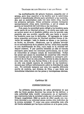 TRATADO
DE LOS DELITOS
Y DE LAS PENAS 61
La multiplicación del género humano, pequeña por sí
misma, pero muy superior a los medios que la naturaleza
estéril y abandonada ofrecía para satisfacer a las necesida-
des, que se aumentaban cada vez más entre ellos, reunió
los primeros salvajes. Estas primeras uniones formaron
necesariamente otras para resistirlas, y así el estado de
guerra se transfirió del individuo.a las naciones.
Fué, pues, la necesidad quien obligó a los hombres para
ceder parte.de su libertad propia: y es cierto que cada uno
no quiere poner en el depósito público sino la porción más
pequeña que sea posible, aquella sólo que baste a mover
los hombres para que le defiendan. El agregado de todas
estas pequeñas porciones de libertad posibles forma el de-
recho de castigar: todo lo demás es abuso, y no justicia;
es hecho, no derecho. Obsérvese, que la palabra derecho
no es contradictoria de la palabra fuerza; antes bien aquella
es una modificación de ésta, cuya regla es la utilidad del
mayor número. Y por justicia entiendo yo sólo el vínculo
necesario para tener los intereses particulares, sin el cual
se reducirían al antiguo estado de insociabilidad. Todas
las penas que pasan la necesidad de conservar e& vínculo
son injustas por su naturaleza. También es necesario pre-
caverse de no fijar en esta palabra j?lsticia la idea de alguna
cosa real, como de una fuerza física o de un ser existente;
es sólo una simple manera de conpbir de los' hombres:
manera que influye infinitamente sobre la felicidad de cada
uno. No entiendo tampoco por esta voz aquella diferente
suerte de justicia, que dimana de Dios, y que tiene sus
inmediatas relaciones con las penas y recompensas eternas.
CONSECUENCIAS
La primera consecuencia de estos principios es que
sólo las leyes pueden decretar las penas de los delitos; y
esta autoridad debe residir únicamente en el legislador,
que representa toda la sociedad unida por el contrato social.
Ningun magistrado (mes parte de efla) puede con jus-
ticia decretar a su voluntad penas contra otro individuo de
la misma sociedad. Y como una pena extendida más allá
del límite señaladopor las leyes contiene en sí la pena justa,
 