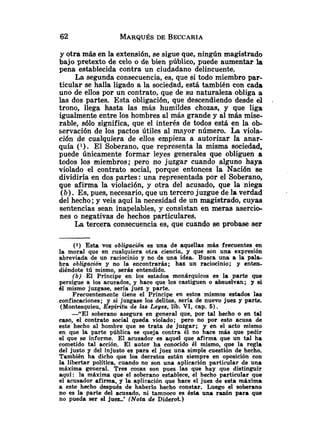 y qtra más en la extensión, se sigue que, ningún magistrado
bajo pretexto de celo o de bien público, puede aumentar la
pena establecida contra un ciudadano delincuente.
La segunda consecuencia, es, que si todo miembro par-
ticular se halla ligado a la sociedad, está también con cada
uno de ellos por un contrato, que de su naturaleza obliga a
las dos partes. Esta obligación, que descendiendo desde el .
trono, llega hasta las más humildes chozas, y que liga
igualmente entre 10s hombres al más grande y al más mise-
rable, 9610 significa, que el interés de todos está en la ob-
servación de los pactos útiles al mqyor número. La viola-
ción de cualquiera de ellos empieza a autorizar la anar-
quía ( l ) . El Soberano, que representa la misma sociedad,
puede únicamente formar leyes generales que obliguen a
todos los miembros; pero no juzgar cuando alguno haya
violado el contrato social, porque entonces la Nación se
dividiría en dos partes: una representada por el Soberano,
que afirma la violación, y otra del acusado, que la niega
(b). Es, pues, necesario, que un tercero juzgue de la verdad
del hecho; y veis aquí la necesidad de un magistrado, cuyas
sentencias sean inapelables, y consistan en meras asercio-
nes o negativas de hechos particulares.
La tercera consecuencia es, que cuando se probase ser
(1) Esta voz obliggacibn es una de aquellas más frecuentes en
la moral que en cualquiera otra ciencia, y que son una expresión
abreviada de un raciocinio y no de una idea. Busca una a la pala-
bra obligación y no la encontrarás; haz un raciocinio; y enten-
diéndote tú mismo, serás entendido.
(b) El Príncipe en los estados monárquicos es la parte que
persigue a los acusados, y hace que los castiguen o absuelvan; y si
61 mismo juzgase, sería juez y parte.
Frecuentemente tiene el Príncipe en estos mismos estados las
confiscaciones; y si juzgase los delitos, sería de nuevo juez y parte.
(Montesquieu, Espintu de las Leyes, lib. VI, cap. 5).
-"El soberano asegura en general que, por tal hecho o en tal
caso, el contrato social queda violado; pero no por esto acusa de
este hecho al hombre que se trata de juzgar; y en el acto mismo
en que la parte pública se queja contra él no hace más que pedir
el que se informe. El acusador es aquel que afirma que un tal ha
cometido tal acción. El autor ha conocido él mismo, que la regla
del justo y del injusto es para el juez una simple cuestión de hecho.
También ha dicho que los decretos están siempre en oposición con
la libertar política, cuando no son una aplicación particular de una
máxima general. Tres cosas son pues las que hay que distinguir
aqui: la máxima que el soberano establece, el hecho particular que
el acusador afirma, y la aplicación que hace el juez de esta máxima
a este hecho después de haberlo hecho constar. Luego el soberano
no es la parte del acusado, ni tampoco es ésta una razón para que
no pueda ser el juez..' (Nota de Diderot.)
 