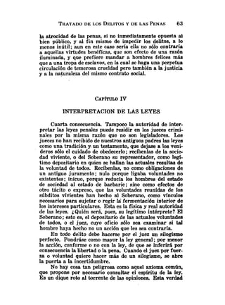 TRATADO
DE LOS DELITOS
Y DE LAS PENAS 63
la atrocidad de las penas, si no inmediatamente opuesta al
bien público, y al fin mismo de impedir los delitos, a lo
menos inútil; aun en este caso sería ella no sólo contraria
a aquellas virtudes benéficas, que son efecto de una razón
iluminada, y que prefiere mandar a hombres felices más
que a una tropa de esclavos, en la cual se haga una perpetua
circulación de temerosa crueldad pero también a la justicia
y a la naturaleza del mismo contrato social.
INTERPRETACION DE LAS LEYES
Cuarta consecuencia. Tampoco la autoridad de inter-
pretar las leyes penales puede residir en los jueces crimi-
nales por la misma razón que no son legisladores. Los
jueces no han recibido de nuestros antiguos padres las leyes
como una tradición y. un testamento, que dejase a los veni-
deros s610 el cuidado de obedecerlo; reciknlas de la sacie-
dad viviente, o del Soberano su representador, como legí-
timo depositario en quien se hallan las actuales resultas de
la voluntad de todos. Recíbenlas, no como obligaciones de
un antiguo juramento; nulo porque ligaba voluntades no
existentes; inicuo, porque reducía los hombres del estado
de sociedad al estado de barbarie; sino como efectos de
otro tácito o expreso, que las voluntades reunidas de los
súbditos vivientes han hecho al Soberano, como vínculos
necesarios para sujetar o regir la fermentación interior de
los intereses particulares. Esta es la física y real autoridad
de las leyes. ¿Quién será, pues, su legítimo intérprete? El
Soberano; esto es, el depositario de las actuales voluntades
de todos, o el juez, cuyo oficio sólo sea examinar si tal
hombre haya h&ho no un acción que les sea contraria.
En todo delito debe hacerse por el juez un silogismo
perfecto. Pondi.áse como mayor la ley general ;por menor
la acción, conforme o no con la ley, de que se inferirá por
consecuencia la libertad o la pena. Cuando el juez par fuer-
za o voluntad quiere hacer más de un silogismo, se abre
la puerta a la incertidumbre.
No hay cosa tan peligrosa como aquel axioma común,
que propone por necesario consultar el espíritu de la ley.
Es un dique roto al torrente de las opiniones. E
s
t
a verdad
 