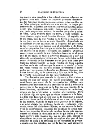 que parece una paradoja a los entendimientos vulgares, en
quienes tiene más fuerza un pequeño presente desorden-
aue las funestas, aunque remotas coriseeucncias, nacidas de
un falso principio, radicado en una nación, la tengo por
demostrada. Nuestros conocimientos y todas nuestras ideas
tienen una recíproca coriexión : cuaiilo rriis complicadas
son, tanto mayor es el número de sendas que guían y salen
de ellas. Cada hombre tiene su mira, y cada hombre la
tiene diversa según los diferentes tiempos. El espíritu tle
la ley sería, pues la que resulla de la buena o mala lógica
de un juez, de su buena o mala digt:s~ión:dependería de
la violencia de sus pasiones, de la flaqueza del que sufre,
de las relaciones que tuviese con el ofendido, y de todas
aquellas pequeñas fuerzas que cambian las apariencias de
los objetos en el ánimo fluctuante del hombre. ¿Cuántas
veces vemos la suerte de un ciudadano trocarse en el paso
que de su causa se hace a diversos tribunales; y ser las
vidas de los miserables víctima de falsos raciocinios, o del
actual fermento de los humores de un juez, que toma por
legítima interpretación la vaga resulta de toda aquella
confusa serie de nociones que le mueve la mente? ¿Cuán-
tas veces vemos los mismos delitos diversamente casti-
gados por los mismos tribunales en diversos tiempos, por
haber consultado, no la constante y fija voz de la ley, sino
la errante instabilidad de las interpretaciones?
Un desorden que nace de la rigurosa y literal obst?:*-
vancia de una ley penal, no puede compararse con los
desórdenes que nacen de la interpretación. Obliga este
momentáneo inconveniente a practicar la fácil y necesaria
corrección en las palabras de la ley, que son ocasión de la
incertidumbre, impidiendo la fatal licencia de raciocinar,
origen de las arbitrarias y venales altercaciones. Pero
un códice fijo de leyes, que se deben observar a la letra,
no deja más facultad al juez que la de examinar y juzgar
en las acciones de los ciudadanos si son o no conformes a
la ley escrita. Cuando la regla de lo justo y de lo injusto,
que debe dirigir las acciones, tanto del ciudadano igno-
rante, como del ciudadano filósofo, es un asunto de hecho
y no de controversia; entonces los súbditos no están suje-
tos a las pequeñas tiranías de muchos, tanto más crueles,
cuanto es menor la distancia entre el que sufre y el que
hace sufrir: más fatales que las de uno solo, porque el
despotismo de pocos no puede corregirse sino por el des-
potismo de uno; y la crueldad de un despótico es propor-
cionada con los estorbos, no con la fuerza. Así adquieren
 