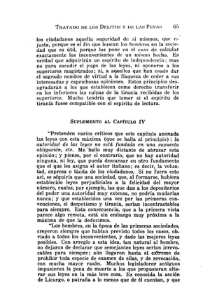 los ciadadanos aquella' seguridad de si mismos, que e
:
.
justa, porque es el fin que buscan los honibres en la sacie-
dad que es Útil, porque los pone en el caso de calcular
exactamente los inconvenientes de un rnisnio hecho. Es
verdad que adquirirán un espíritu de iiidepeiidencia; mas
no para fiacudir el yugo cie las leyes, ni oponerse a los
superiores magistrados; sí, a aquellos que han osado dar
el sagrado nombre de virtud a la flaqueza de ceder a sus
interesadas .y caprichosas opiniones. Estos principios des-
agradarán a los que establecen como derecho transferir
en los inferiores las culpas de la tiranía recibidas de los
superiores. Mucho tendría que temer si el espíritu de
tiranía fuese compatible con el espíritu de lectura.
"Pretenden varios críticos que este capítulo anonada
las leyes con esta máxima (que se halla al principio) : I
a
autoridati de las leyes no está fundada en u m supuesta
obligación, etc. Me 'hallo muy distante de abrazar esta
opinión; y pienso, por el contrario, que no hay autoridad
ninguna, ni ley, que pueda descansar en otro fundamento
que el que les asigna el autor italiano; es decir, la volun-
tad, expresa o tácita de los ciudadanos. Si no fuera esto
así, se séguiría que una sociedad, que, al formarse, hubiera
establecido leyes perjudiciales a !
a felicidad del mayor
número, cuales, por ejemplo, las que dan a los depositarios
del poder una autoridad muy extensa, no podría mudarlas
nunca; y que establecidos una vez por las primeras con-
venciones, el despotismo y tiranía, serían incontrastables
para siempre. Esta consecuencia, que a la primera vista
parece algo remota, está sin embargo muy próxima a la
máxima de que la deducimos.
"Los hombres, en la época de las primeras sociedades,
creyeron siempre que habían previsto todos los casos, ob-
viado a todos los inconvenientes, y dado las 'mejores leyes
posibles. Con arreglo a esta idea, tan natural al hombre,
no dejaron de declarar que semejantes leyes serían jrrevo-
cables para siempre; aún llegaron hasta el elitremo de
prohibir toda especie de examen de ellas, y de revocación,
con mucha mayor razón. Muchos legisladores antiguos
impusieron la pena de muerte a los que propusieran alte-
rar sus leyes en la más leve cosa. E s conocida la acción
de Licurgo, o patraña a lo menos que de él cuentan, y que
 