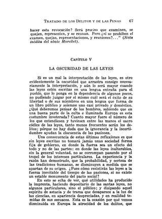 hacer esta revocación? Será preciso que examinen, se
quejen, representen, y se reunan. Pero jsi se prohiben el
examen, quejas, representaciones, y reuniones?. .." (Noto
inédita de2 abate Aí!orellet).
LA OSCURIDAD DE LAS LEYES
Si es un mal la interpretación de las leyes, es otro
evidentemente la oscuridad que arrastra consigo necesa-
riamente la interpretación, y aún lo será mayor cuando
las leyes estén escritas en una lengua extraña para el
pueblo, que lo ponga en la dependencia de algunos pocos,
no pudiendo juzgar por sí mismo cuál será el éxito de su
libertad o de sus miembros en una lengua que forma de
un libro público y soiemne uno casi privado y doméstico.
¿Qué deberemos pelisar de los hombres, sabiendo que en
una buena parte de la culta e iluminada Europa es esta
costumbre inveterada? Cuanto mayor fuere el número de
los que entendiesen y tuviesen entre Ias manos el sacro
códice de las leyes, tanto menos frecuentes serán los de-
litos; po'rque no hay duda que la ignorancia y la incerti-
dumbre ayudan la elocuencia de las pasiones.
Una consecuencia de estas últimas reflexiones es que
sin leyes escritas no tomará jamás unas sociedad forma
fija de gobierno, en donde la fuerza sea un efecto del
todo y no de las partes: en donde las leyes inalterables,
sin la general voluntad, no se corrompan pasando por el
tropel de los intereses particulares. La experiencia y la
razón han demostrado, que la probabilidad, y certeza de
las tradiciones "humanas, se disminuyen a medida que se
apartan de su origen. ¿Pues cómo resistirán las leyes a la
fuerza inevitable del tiempo de las pasiones, s i no existe
un estable monumento del pacto social?
En esto se echa de ver, qué utilidades ha producido
la imprenta, haciendo depositario de las santas leyes, no
algunos particulares, sino el público; y disipando aquel
espíritu de astucia y de trama que desaparece a la luz de
las ciencias, en apariencia despreciadas, y en realidad te-
midas de sus secuaces. Esta es la ocasión por qué venios
disminuída en Europa la atrocidad de los delitos, que
 