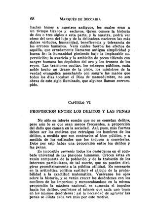 hacían temer a nuestros antiguos, los cuales eran a
un tiempo tiranos y esclavos. Quien conoce la historia
de dos o tres siglos a esta parte, y la nuestra, podrá ver
cómo del seno del lujo y de la delicadeza nacieron las más
dulces virtudes, humanidad, beneficencia y tolerancia de
los errores humanos. Verá cuáles fueron los efectos de
aquélla, que erradamente llamaron antigua simplicidad y
buena fe: la humanidad gimiendo bajo la implacable su-
perstición; la avaricia y la ambición de pocos tiñendo con
sangre humana los depósitos del oro y los troncos de los
reyes. Las traiciones ocultas, los estragos públicos, cada
noble hecho un tirano de la plebe, los ministros de la
verdad evangélica manchando con sangre las manos que
todos los días tocaban el Dios de mansedumbre, no son
obras de este siglo iluminado, que algunos llaman corrom-
pido.
PROPORCION ENTRE LOS DELITOS Y LAS PENAS
No sólo es interés común que no se cometan delitos,
pero aún lo es que sean menos frecuentes, a proporción
del daño que causan en la sociedad. Así, pues, más fuertes
deben ser los motivos que retraigan los hombres de los
delitos, a medida que son contrarios al bien público, y a
medida de los estímulos que los inducen a cometerles.
Debe por esto haber una proporción entre los delitos y
las penas.
Es imposible prevenir todos los desórdenes en el com-
bate universal de las pasiones humanas. Crecen éstas en
razón compuesta de la población y de la trabazón de los
intereses particulares, de tal suerte, que no pueden diri-
girse geométricamente a la pública utilidad. Es necesario
en la aritmética política sustituir el cálculo de la proba-
bilidad a la exactitud matemática. Vuélvanse los ojos
sobre la historia, y se verán crecer los desórdenes con los
confines de los imperios; y menoscabándose en la misma
proporción la máxima nacional, se aumenta el impulso
hacia los delitos, conforme al interés que cada uno toma
en los mismos desórdenes: así la necesidad de agravar las
penas se dilata cada vez mhs por este motivo.
 