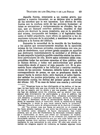 TRATADO
DE LOS DELITOSY DE LAS PENAS 69
Aquella fuerza, semejante a un cuerpo grave, que
oprime a nuestro bienestar, no se detiene sino a medida
de los estorbos que le son opuestos. Los efectos de esta
fuerza son la confusa serie de las acciones humanas: si
éstas se encuentran y recíprocamente se ofenden, las pe-
nas, que yo llamaré estorbos politicos, impiden el mal
efecto sin destruir la causa impelente, que es la sensibili-
dad misma, inseparable del hombre; y el legislador hace
como el hábil arquitecto, cuyo oficio es oponerse a las di-
recciones ruinosas de la gravedad, y mantener las que con-
tribuyen a la fuerza del edificio.
Supuesta la necesidad de la reunión de los hombres,
y los pactos que necesariamente resultan de la oposición
misma de los intereses privados, encontramos con una es-
cala de desórdenes, cuyo primer grado consiste en aquellos
que destruyen inmediatameiite la sociedad y el Último en
la más pequeña injusticia posible cometida contra los miem-
bros particulares de ella. Entre estos extremos están com-
prendidas todas las acciones opuestas al bien público, que
se llaman delitos, y todas van aminorándose por grados
insensibles desde el mayor al más pequeño ( c ) . Si la geo-
metría fuese adaptable a las infinitas y oscuras combina-
ciones de las acciones humanas, debería haber una escala
correspondiente de penas, en que se graduasen desde la
mayor hasta la menos dura; pero bastará al sabio legisla-
dor señalar los puntos principales, sin turbar el orden, no
decretando contra los delitos del primer grado las penas
del último (dJ.Pen caso de haber una exacta y universal
(c) "Nuestras leyes no han distinguido ni los delitos, ni las pe-
nas; no han hecho más que una división de los crímenes por su mo-
do, por su especie, por su objeto y por sus grados. iQu6 diferen-
cia hay sin embargo entre los crímenes, por su objelo! Los unos
atacan más directamente los particulares, y otros el público; los
unos al soberano y otros al mismo Dios. ;Cuántos variedades hay
que designar, y cuántos delilos que distinguir, desde la irreveren-
cia hasta el sacriiegio, desde la murmuración hasta la sedicijn,
desde la amenaza hasla el homicídio, desde la maledicencia hasta
la difamación, y desde la más tosca ratería hasia la invasión!"
(Servan, Discurso sobre la Adtninzstración de la Juslicia Criminal).
(d) "La primer cosa que llama mi atención en el examen de
las leyes penales inglesas en que entre las diferentes acciones que
los hombres están oblicados de hacer diariamente, hay ciento
sesenta, que un acto del Parlamento ha declarado crímenes capita-
les e irremisibles, es decir, que deben ser castigados de muerte.
Y cuando se busca la naturaleza de los crímenes que componen este
formidable católogo, se enüuenlra que son solo unas faltas que me-
recerían apenas unos castigos corporables, mientras que omite las
maldades de una naturaleza la más atroz. E l robo más simple, co-
metido sin ninguna especie de violencia, es tratado algunas veces
 