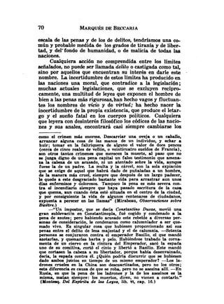 escala de las penas y de los de delitos, tendriamos una eo-
mún y probable medida de los grados de tiranía y de liber-
tad, y del'fondo de humanidad, o de malicia de todas las
naciones.
Cualquiera acción no comprendida entre los límites
aeñalados, no puede ser llamada delitq o castigada como tal,
sino por aquellos que encuentran su interés en darle este .
nombre. La incertidumbre de estos límites ha producido en
ks naciones una moral, que contradice a la legislación;
muchas actuales legislaciones, que se excluyen recípro-
camente, una multitud de leyes que exponen el hombre de
bien a las penas más rigurosas,han hecho vagos y fluctuan-
tes los nombres de vicia y de virtud; ha hecho nacer la
incertidumbre de la propia existencia, que produce el letar-
go y el sueño fatal en los cuerpos políticos. Cualquiera
que leyera con desinter& filosóficolos códices de las nacio-
nes y sus andes, encontrará casi siempre cambiarse los
como el crimen más enorme. Descarnar una oveja o un caballo,
arrancar alguna cosa de las manos de un individuo, y echar a
huír; tomar en la faltriquera de alguno el valor de doce pences
(cerca de cinco reales de vellón, o veinticuatro sueldos de Francia),
son otros tantos crímenes que merecen la muerte, al paso que no
se juzga digno de una pena capital un falso testimonio que amena-
za la cabeza de un acusado, ni un atentado sobre la vida, aunque
fuese la de un padre. La multa y la cárcel, son la sola expiación
que se exige de aquel que habrá dado de puñaladas a un hombre,
de la manera más cruel, siempre que después de un largo padecer,
le quede a este desgraciado bastante vida para arrastrar aun unos
días enfermizas p dolorosos. Tampoco la pena es más severa con-
tra el incendiario siempre que haya pasado escritura de la casa
que quema, aun cuando ésta esté situada en el centro de la ciudad,
y por consiguiente. la vida de algunos centenares de ciudadanos,
expuesta a perecer en las llamas" (Mirabeau, Observaciones sobre
BiCetre.)
-"Un impostor, que se decía Constantino Ducas, movió una
gran sublevaciSn en Constantinopla, fué cogido y condenado a la
pena de azotes; pero habiendo acusado este rebelde a diversas per-
sonas de consideración, le condenaron como calumniador a ser que-
mado vivo. Es singular cosa que hubiesen proporcionado así sus
penas entre el delito de lesa majestad y el de calumnia. -Setenta
personas se conjuraron contra el emperador Basilio, el que mandó
azotarlas, y quemarles barba y pelo. Habiéndose trabado la corna-
menta de un ciervo en la cintura del Emperador, sacó la espada
uno de su comitiva, mrt6 el cinto y libertó a Basilio.. Este mandó
que cortasen la cabeza a su libertador, porque había desenvainado,
decía, la espada contra él. &Quiénpodría discurrir que se hubiesen
dado ambos juicios en tiempo de un mismo emperador? -Los la-
drones crueles en la China son descuartizados, pero no los otros;
esta diferencia es causa de que se roba, pero no se asesina allí. -En
Rusia, en que la pena de los ladrones y la de los asesinos es la
misma, matan siempre: los muertos, dicen, no vienen a contarlo."
(Montesq. De2 Eupátítu de las Leyes, lib. m, cap. 16.)
 