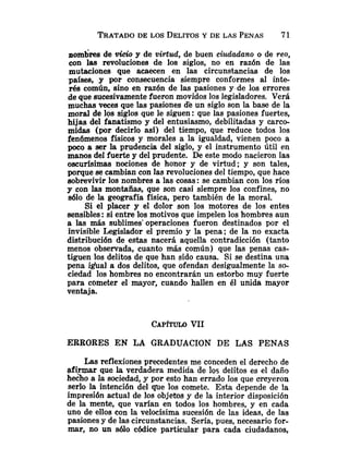 nombres de vicio y de virtud, de buen ciudadano o de reo,
con las revoluciones de los siglos, no en razón de las
mutaciones que acaecen en las circunstancias de los
países, y por consecuencia siempre conformes al inte-
rés común, sino en razón de las pasiones y de los errores
de que sucesivamente fueron movidos los legisladores. Verá
muchas veces que las pasiones de un siglo son la base de la
moral de los siglos que le siguen: que las pasiones fuertes,
hijas del fanatismo y del entusiasmo, debilitadas y carco-
midas (por decirlo así) del tiempo, que reduce todos los
fenómenos físicos y morales a la igualdad, vienen poco a
poco a ser la prudencia del siglo, y el instrumento útil en
manos del fuerte y de1prudente. De este modo nacieron las
oscurísimas nociones de honor y de virtud; y son tales,
porque secambian con las revoluciones del tiempo, que hace
sobrevivir los nombres a las cosas: se cambian con los ríos
y con las montañas, que son casi siempre los confines, no
a610 de la geografía física, pero también de la moral.
Si el placer y el dolor son los motores de los entes
sensibles :si entre los motivos que impelen los hombres aun
a las más sublimes' operaciones fueron destinados por el
invisible Legislador el premio y la pena; de la no exacta
distribución de estas nacerá aquella contradicción (tanto
menos observada, cuanto más común) que las penas cas-
tiguen los delitos de que han sido causa. Si se destina una
pena i a a l a dos delitos, que ofendan desigualmente la so-
ciedad los hombres no encontrarán un estorbo muy fuerte
para cometer el mayor, cuando hallen en él unida mayor
ventaja.
ERRORES EN LA GRADUACION DE LAS PENAS
Las reflexiones precedentes me conceden el derecho de
#irmar que la verdadera medida de los delitos es el daño
he&o a la sociedad, y por esto han errado los que creyeron
serlo la intención del que los comete. Esta depende de la
impresi6n actual de los objetos y de la interior disposición
de la mente, que varían en todos los hombres, y en cada
uno de ellos con la velocísima sucesión de las ideas, de las
pasiones y de las circunstancias. Sería, pues, necesario for-
mar, no un 8610 códice particular para cada ciudadanos,
 