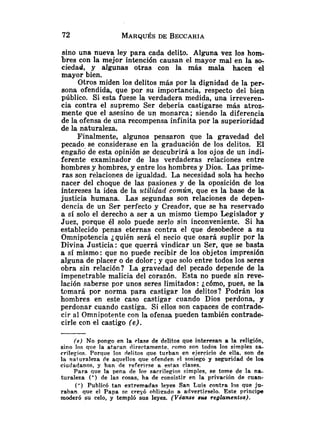 sino una nueva ley para cada delito. Alguna vez los hom-
bres con la mejor intención causan el mayor mal en la so,
ciedad, y algunas otras con la más mala hacen el
mayor bien.
Otros miden los delitos más por la dignidad de la per-
sona ofendida, que po.r su importancia, respecto del bien
público. Si esta fuese la verdadera medida, una irreveren-
cia contra el supremo Ser debería castigarse más atroz-
mente que el asesino de un monarca; siendo la diferencia
de la ofensa de una recompensa infinita por la superioridad
de la naturaleza.
Finalmente, algunos pensaron que la gravedad del
pecado se considerase en la graduacióii de los delitos, El
engaño de esta opinión se descubrirá a los ojos de un indi-
ferente examinador de las verdaderas relaciones entre
hombres y hombres, y entre los hombres y Dios. Las prime-
ras son relaciones de igualdad. La necesidad sola ha hecho
nacer del choque de las pasiones y de la oposición de los
intereses la idea de la utilidad común, que es la base de la
justicia humana. Las segundas son relaciones de depen-
dencia de un Ser perfecto y Creador, que se ha reservado
a si solo el derecho a ser a un mismo tiempo Legislador y
Juez, porque él solo puede serlo sin inconveniente. Si ha
establecido penas eternas contra el que desobedece a su
Omnipotencia ¿quién será el necio que osará suplir por la
Divina Justicia: que querrá vindicar un Ser, que se basta
a si mismo: que no puede recibir de los objetos impresión
alguna de placer o de dolor; y que solo entre todos los seres
obra sin relación? La gravedad del pecado depende de la
impenetrable malicia del corazón. Esta no puede sin reve-
lación saberse por unos seres limitados :icómo, pues, se la
tnmará por norma para castigar los delitos? Podrán los
hombres en este caso castigar cuando Dios perdona, y
perdonar cuando castiga. Si ellos son capaces de contrade
cir al Omnipotente con la ofensa pueden también contrade-
cirle con el castigo (e).
(e) No pongo en la rlase de delitos que interesan a la religión,
sino los que la ataran directamente. romo son todos los simples sa-
crilegios. Porque los delitos Que turban en ejercicio de ella, son de
la qaturaleza de aquellos que ofenden e1 sosiego y seguridad de los
ciudadanos, y han de referirse a eslas clases.
Para que la pena de los sacrilegios simples, se tome de la na-
turaleza (') de las cosas, ha de consistir en la privación de cuan-
(') Publicó tan extremadas leyes San Luis contra los que ju-
raban que el Papa se creyó oblirado a advertírselo. Este príncipe
moderó su celo, y templó sus leyes. (Véanse 8148 regiamentos).
 