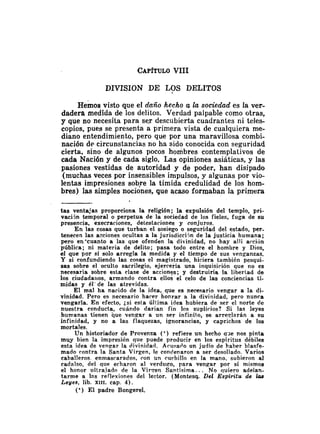 DIVISION DE LOS DELITOS
~ e m o a
visto que el daño hecho a la sociecEad es Ia ver-
dadera medida de los delitos. Verdad palpable como otras,
y que no necesita para se.r descubierta cuadrantes ni teles-
copios, pues se presenta a primera vista de cualquiera me-
diano entendimiento, pero que por una maravillosa combi-
nación de circunstancias no ha sido conocida con seguridad
cierta, sino de algunos pocos hombres contemplativos de
cada Nación y de cada siglo. Las opiniones asiáticas, y las
pasiones vestidas de autoridad y de poder, han disipado
(muchas veces por insensibles impulsos, y algunas por vio-
lentas impresiones sobre la tímida credulidad de los hom-
bres) las simples nociones, que acaso formaban la primera
t a s ventajas proporciona la religión; la expulsión del templo, pri-
vacijn temporal o perpetua de la sociedad de los fieles, fuga de su
presencia, execraciones, detestaciones y conjuros.
E n las cosas que turban el sosiego o seguridad del estado, per-
tenecen las acciones ocultas a la jurisdicciin de la justicia humana;
pero en'cuanto a las que ofenden la divinidad, no hay allí arción
pública; ni materia de delito; pasa todo entre el hombre y Dios,
el que por sí solo arregla la medida y el tiempo de sus venganzas.
Y si confundiendo las cosas el magistrado, hiciera también pesqui-
sas sobre el oculto sacrilegio, ejercería una inquisición que no es
necesaria sobre esta clase de acciones; y destruiría la libertad de
los ciudadaiios, armando contra ellos el celo de las conciencias ti-
midas y él-de las atrevidas.
E l mal ha nacido de la idea, que es necesario vengar a la di-
vinidad. Pero es necesario harer honrar a la divinidad, pero nunca
vengarla. E n efecto, i.si esta última idea hubiera de ser el norte de
nuestra conducta, cuándo darían fin los suplirios? Si las leyes
humanas tienen que vengar a un ser infinito, se arreglarán a su
infinidad, y no a las flaquezas, ignorancias, y caprichos de los
mortales.
Un historiador de Provenza (') refiere un hecho qge nos pinta
muy bien la impresión que puede producir en los espíritus débiles
esta idea de vengar la divinidad. Arusado un judío de haber blasfe-
mado contra la Santa Virgen, le condenaron a ser desollado. Varios
caballeros. enmascarados, con un cucliillo en la mano, subieron al
cadalso, del que echaron al verdugo, para vengar por sí mismos
el honor iiltrajado de la Virrren Santísima.. . No quiero adelan-
tarme a las reflexiones del lector. (Montesq. Del EspM-itu de lcrs
Leyes, lib. XIII. cap. 4).
(') E l padre BongereI.
 