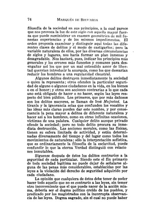 filosofía de la sociedad en sus principios, a la cual parece
que nos provoca la luz de este siglo con aquclla mayor fuer-
za que puede suministrar un examen geométrico de mil fu-
nestas experiencias y de los mismos impedimeiltos. El
orden proponía examinar y distinguir aquí todas las dife-
rentes clases de delitos y el modo de castigarlos; pero la
variable naturaleza de ellos, por las diversas circunstancias .
de siglos y lugares, nos haría formar un plan inmenso y
desagradable. Nos bastará, pues, indicar los principios más
generales y los errores más funestos y comunes para des-
engañar así los que por un mal entendido arnor de liber-
tad querrían introducir la anarquía, como los que desearían
reducir los hombres a una regularidad claustral.
Algunos delitos destruyen inmediatamente la sociedad
o quien la representa; otros ofenden la particular seguri-
dad de alguno o algunos ciudadanos en la vida, en los bienes
o en el honor; y otros son acciones contrarias a lo que cada
uno está obligado de hacer o no hacer, según las leyes res-
pecto del bien público. Los primeros, que por más dañosos
son los delitos mayores, se llaman de les& Majestad. La
tiranía y la ignorancia solas que confunden los vocablos y
las ideas más claras pueden dar este nombre, y por conse-
cuencia la pena mayor a delitos de diferente naturaleza y
hacer así a los hombres, como en otras infinitas ocasiones,
víctimas de una palabra. Cualquier delito aunque privado
ofende la sociedad; pero no todo delito procura su inme-
diata destrucción. Las acciones morales, como las físicas,
tienen su esfera limitada de actividad, y están determi-
nadas diversamente del tiempo y del lugar como todos los
movimientos de naturaleza ;sólo la interpretación sofística,
que es ordinariamente la filosofía de la esclavitud, puede
confundir lo que la eterna Verdad distinguió con relacio
nes inmutables.
Síguense después de éstos los delitos contrarios a la
geguridad de cada particular. Siendo este el fin primario
de toda sociedad legítima 1
1
0 puede dejar de sñalarse al-
guna de las penas más considerables, establecidas por las
leyes a la violación del derecho de seguridad adquirido por
cada ciudadano.
La opinión que cualquiera de éstos debe tener de poder
hacer todo aquello que no es contrario a las leyes, sin temer
otro inconveniente que el que puede nacer de la acción mis-
ma, debería ser el dogma político creído de los pueblos, y
predicado por los magistrados con la incorrupta observan-
cia de las leyes. Dogma sagrado, sin el cual no puede haber
 