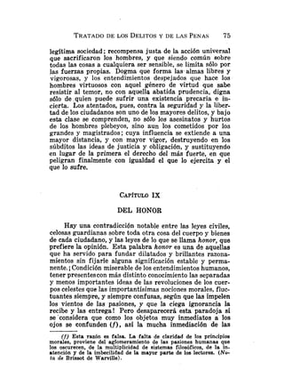 legitima sociedad; recompensa justa de la acción universal
que sacrificaron los hombres, y que siendo común sobre
todas las cosas a cualquiera ser sensible, se limita sólo por
las fuerzas propias. Dogma que forma las almas libres y
vigorosas, y los entendimientos despejados que hace los
hombres virtuosos con aquel género de virtud que sabe
resistir al temor, no con aquella abatida prudencia, digna
s610 de .quien puede sufrir una existencia precaria e iii-
cierta. Los atentados, pues, contra la seguridad y la liber-
tad de los ciudadanos son uno de los mayores delitos, y bajo
esta clase se comprenden, no s61o los asesinatos y hurtos
de los hombres plebeyos, sino aun los cometidos por los
grandes y magistrados; cuya influencia se extiende a una
mayor distancia, y con mayor vigor, destruyendo en los
súbditos las ideas de justicia y obligación, y sustituyendo
en lugar de la primera el derecho del más fuerte, en que
peligran finalmente con igualdad el que lo ejercita y el
que lo sufre.
DSL HONOR
Hay una contradicción notable entre las leyes civiles,
celosas guardianas sobre toda otra cosa del cuerpo y bienes
de cada ciudadano, y las leyes de lo que se llama honor, que
prefiere la opinión. Esta palabra honor es una ds aquellas
que ha servido para fundar dilatados y brillantes razona-
mientos sin fijarle alguna significación estable y perma-
nente.i Condición miserable de los entendimientos humanos,
tener presentes con más distinto conocimiento las separadas
y menos importantes ideas de las revoluciones de los cuer-
pos celestes que las importantísimas nociones morales, fluc-
tuantes siempre, y siempre confusas, según que las impelen
los vientos de las pasiones, y que la ciega ignorancia la
recibe y las entrega! Pero desaparecerá esta paradoja si
se'considera que como los objetos muy inmediatos a los
ojos se confunden (f), así la mucha inmediación de las
(f) Esta razón es falsa. La falta de claridad de 10s principios
morales, proviene del aglomeramiento de las pasiones humanas que
los oscurecen, de la multiplicidad de sistemas filosóficos, de la in-
atención y de la imbecilidad de la mayor parte de los lectores. (No-
ta de Brissot de WaMlle).
 