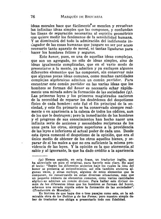 ideas morales hace que fácilmenteese mezclen y revuelvan
las infinitas ideas simples que las componen, y confundan
las líneas de separación necesarias al espíritu geométrico
que quiere medir los fenómenos de la sensibilidad humana.
Y se disminuirá del todo la admiración del indiferente in-
dagador de las cosas humanas que juzgare no ser por acaso
necesario tanto aparato de moral, ni tantas ligaduras para
hacer los hombres felices y seguros.
Este honor, pues, es una de aquellas ideas complejas,
que son un agregado, no sólo de ideas simples, sino de
ideas igualmente complicadas, que en el vario modo de
presentarse a la mente, ya admiten y ya excluyen algunos
diferentes elementos que las componen, sin conservar más
que algunas pocas ideas comunes, como muchas cantidades
complejas algebraicas admiten un común partidor. Para
encontrar este común partidor en las varias ideas que los
hombres se forman del honor es necesario echar rápida-
mente una mirada sobre la formación de las sociedades (g).
Las primeras leyes y los primeros magistrados nacieron
de la necesidad de reparar los desórdenes del despotismo
físico de cada hombre: este fué el fin principal de la so-
ciedad, y este fin primario se ha conservado siempre real-
mente o en apariencia a la cabeza de todos los códices, aun
de los que le destruyen; pero la inmediación de los hombres
y el progreso de sus conocimientos han hecho nacer una
infinita serie de acciones y necesidades recíprocas de los
unos para los otros, siempre superiores a la providencia
de las leyes e inferiores al actual poder de cada uno. Desde
esta época comenzó el despotismo de la opinión, que era el
único medio de obtener de los otros aquellos bienes, y se-
- parar de sí los males a que no era suficiente la misma pro-
videncia de las leyes. Y la opinión es la que atormenta.al
sabio y al ignorante, la que ha dado crédito a la apariencia
( g ) Hemos seguido, en esta frase, un traductor inglés, que
ha abreviado un poco el original, para hacerle más claro. He aquí
el texto: "Según los diferentes aspectos bajo los cuales la idea del
honor se presenla al entendimienlo. así ella también encierra al-
gunas veces, y otras excl~iye,algunos de estos elementos que la
componen, no conservando en estas diversas situaciones, más que
un pequeño número de elementos comunes, como varias cantidades
a1gébl.ir.a~admiten un común divisor. Para hallar este divisor co-
mún de las diferentes ideas que los hombres se forman del honor,
echemos una mirada rápida sobre la formación de las sociedades".
(Traducción de Morellet).
Es lástima de que haya dos o tres pasajes como este, en la ad-
mirable obra de los Delitos y de las Penas; pero nuestro simple de-
ber de traductor nos obliga a presentarlo todo con fidelidad.
 