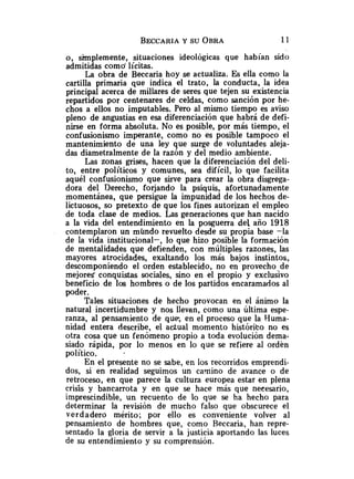 o, simplemente, situaciones ideológicas que habían sido
admitidas como' lícitas.
La obra de Beccaria hoy se actualiza. Es ella como la
cartilla primaria que indica el trato, la conducta, la idea
principal acerca de millares de seres que tejen su existencia
repartidos por centenares de celdas, como sanción por he-
chos a ellos no imputables. Pero al mismo tiempo es aviso
pleno de angustias en esa diferenciación que habrá de defi-
nirse en forma absoluta. No es posible, por más tiempo, el
confusionismo imperante, como no es posible tampoco el
mantenimiento de una ley que surge de voluntades aleja-
das diametralmente de la razón y del medio ambiente.
Las zonas grises, hacen que la diferenciación del deli-
to, entre políticos y comunes, sea difícil, lo que facilita
aquél confusionismo que sirve para crear la obra disgrega-
dora del Derecho, forjando la psiquis, afortunadamente
momentánea, que persigue la impunidad de los hechos de-
lictuosos, so pretexto de que los fines autorizan el empleo
de toda clase de medios. Las generaciones que han nacido
a la vida del entendimiento en la posguerra del año 1918
contemplaron un mundo revuelto desde su propia base -la
de la vida institucional-, lo que hizo posible la formación
de mentalidades que defienden, con múltiples razones, las
mayores atrocidades, exaltando los más bajos instintos,
descomponiendo el orden establecido, no en provecho.de
mejores' conquistas sociales, sino en el propio y exclusivo
beneficio de los hombres o de los partidos encaramados al
poder.
Tales situaciones de hecho provocan en el ánimo la
natural incertidumbre y nos llevan, como una última espe-
ranza, al pensamiento de que, en el proceso que la Huma-
nidad entera describe, el adual momento histórito no es
otra cosa que un fenómeno propio a toda evolución dema-
siado rápida, por lo menos en lo que se refiere al ordén
político.
En el presente no se sabe, en los recorridos emprendi-
dos, si en realidad seguimos un calnino de avance o de
retroceso, en que parece la cultura europea estar en plena
crisis y bancarrota y en que se hace más que necesario,
imprescindible, un recuento de lo que se ha hecho para
determinar la revisión de mucho falso que obscurece el
verdadero mérito; por ello es conveniente volver al
pensamiento de hombres que, como Reccaria, han repre-
sentado la gloria de servir a la justicia aportando las luces
de su entendimiento y su comprensión.
 
