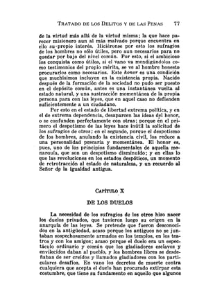 de la virtud más allá de la virtud misma; la que hace pa-
recer misionero aun al más malvado porque encuentra en
ello su-propio interés. Hiciéronse por esto los sufragios
de los hombres no sólo útiles, pero aun necesarios para no
quedar por bajo del nivel común. Por esto, si el ambicioso
los conquista como útiles, si el vano va mendigándolos co-
mo testimonios del propio mérita, se ve al hombre honesto
procurarlos como necesarios. Este honor es una condición
que muchísimos incluyen en la existencia propia. Nacido
después de la formación de la sociedad no pudo ser puesto
en el depósito común, antes es una instantánea vuelta al
estado natural, y una sustracción momentánea de la propia
persona para con las leyes, que en aquel caso no defienden
suficientemente a un ciudadano.
Por esto en el estado de libertad extrema política, y en
el de extrema dependencia, desaparcen las ideas ds1 honor,
o se confunden perfectamente con otras; porque en el pri-
mero el despotismo de las leyes hace inútil la solicitud de
los sufragios de otros ;en el segundo, porque el despotismo
de los hombres, anulando la existencia civil, los reduce a
una personalidad precaria y momentánea. El honor es,
pues, uno de los principios fundamentales de aquella mo-
narquía, que son un despotismo disminuído; y en ellas lo
que las revoluciones en los estados despóticos, un momento
de retrotracción al estado de naturaleza, y un recuerdo al
Señor de la igualdad antigua.
DE LOS DUELOS
La necesidad de los sufragios de los otros hizo nacer
los duelos privados, que tuvieron luego su origen en la
anarquía de las leyes. Se pretende que fueron desconoci-
dos en la antigiiedad, acaso porque los antiguos no se jun-
taban sospechosamente armados en los templos, en los tea-
tros y con los amigos; acaso porque el duelo era un espec-
táculo ordinario y común que los gladiadores esclavos y
envilecidos daban al pueblo, y los hombres libres se desde-
ñaban de ser creídos y llamados gladiadores con los parti-
culares desafíos. En vano los decretos de muerte contra
cualquiera que acepta el duelo han procurado extirpar esta
costumbre, que tiene su fundamento en aquello que algunos
 