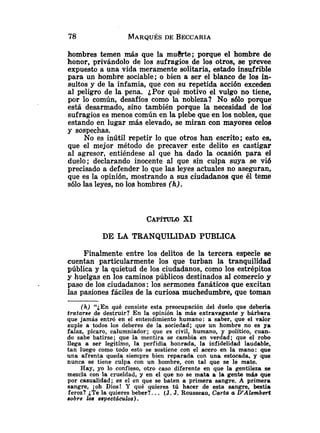 hombres temen más que la mudrte; porque el hombre de
honor, privándolo de los sufragios de los otros, se prevee
expuesto a una vida meramente solitaria, estado insufrible
para un hombre sociable; o bien a ser el blanco de los in-
sultos y de la infamia, que con su repetida acción exceden
al peligro de la pena. ¿Por qué motivo el vulgo no tiene,
por lo común, desafíos como la nobleza? No sólo porque
está desarmado, sino tambikn porque la necesidad de 108
sufragios es menos común en la plebe que en los nobles, que
estando en lugar más elevado, se miran con xmyores celos
y sospechas.
No es inútil repetir lo que otros han escrito; esto es,
que el mejor método de precaver este delito es castigar
al agresor, entiéndese al que ha dado la ocasión para el
duelo; declarando inocente al que sin culpa suya se vi6
precisado a defender lo que las leyes actuales no aseguran,
que es la opinión, mostrando a sus ciudadanos que él teme
s610 las leyes, no los hombres (h).
DE LA TRANQUILIDAD PUBLICA
Finalmente entre los delitos de la tercera especie ee
cuentan particularmente los que turban la tranqui!idad
pública y la quietud de los ciudadanos, como los estrépitos
y huelgas en los caminos públicos destinados al comercio y
paso de los ciudadanos: los sermones fanáticos que excitan
las pasiones fáciles de la curiosa muchedumbre, que toman
(h) "¿En qué consiste esta preocupación del duelo que debería
tratarse de destmir? En la opinión la más extravagante y bárbara
que jamás entró en el entendimiento humano: a saber, que el valor
suple a todos los deberes de la sociedad; que un hombre no es ya
falaz, pícaro, calumniador; v e es civil, humano, y político, cuan-
do sabe batirse; que la mentira se cambia en verdad; que el robo
llega a ser legítimo, la perfidia honrada, la infidelidad laudable,
tan luego como todo esto se sostiene con el acero en la mano: que
una afrenta queda siempre bien reparada con una estocada, y que
nunca se tiene culpa con un hombre, con tal que se le mate.
Hay, yo lo confieso, otro caso diferente en que la gentileza se
mezcla con la crueldad, y en el que no se mata a la gente máa que
por casualidad; es el en que se baten a primera sangre. A primera
sangre, joh Dios! Y qué quieres tú hacer de esta sangre, bestia
feroz? ¿Te la quieres beber?. .. (J. J. Rousseau, Carta a D'A2embel.t
oobre los espectáculos).
 