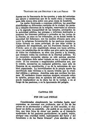 fuerza'con la frecuencia de los oyentes, y más del entusias-
mo oscuro y misterioso que de la razón clara y tranquila,
gues ésta nunca obra sobre una gran masa de hombres.
La wche iluminada a expensas públicas, las guardias
distribufdas en diferentes cuarteles de la ciudad, los mora-
les y simples discursos de la religión, reservados al silencio
y a la sagrada tranquilidad de los templos, protegidos de
la autoridad pública, las arengas o informes destinados a
sostener los.intereses públicos o privados en las juntas de
la Nación, ya sean en los tribunales, ya en donde resida la
majestad del Soberano; son los medios eficaces para pre-
venir la peligrosa fermentación de las pasiones populares.
Estos forman un ramo principal, de que debe cuidar la
vigilancia del magistrado, que los franceses llaman de la
Polich; pero si este magistrado obrase con leyes arbitra-
rias y no establecidas de un códice que gire entre las manos
de todos los ciudadanos, se abre una puerta a la tiranía,
que siempre rodea los confines de la libertad política. Yo
no encuentro excepción alguna en este axioma general.
Cada ciudadano debe saber cuándo es reo y cuándo es ino-
cente. Si los censores o magistrados arbitrarios son, por
lo común, necesarios en cualquier gobierno, nace esto de
flaqueza de su constitución, y no de la naturaleza de uno
bien organizado. La incertidumbre de la propia suerte ha
sacrificado más víctimas a la oscura tiranía que la cruel-
dad pública y solemne. Amotina más que envilece los áni-
mos. El verdadero tirano empieza siempre reinando sobre
la opinión, porque ésta se apodera del esfuerzo, que sólo
puede resplandecer en la clara luz de la verdad, o en el
fuego de las pasiones, o en la ignorancia del peligro.
FIN DE LAS PENAS
Consideradas simplemente las verdades hasta aquí
expilestas, se convence con evidencia,. que el fin de las
penas no es atormentar y afligir un ente sensible, ni des-
hacer un delito ya cometido. ¿Se podrá en un cuerpo polí-
tico, que bien lejos de obrar con pasión, es el tranquilo
moderador de las pasiones particulares; se podrá, repito,
abrigar esta crueldad inútil, instrumento del furor y del
fanatismo o de los flacos tiranos? ¿Los alaridos de un
 