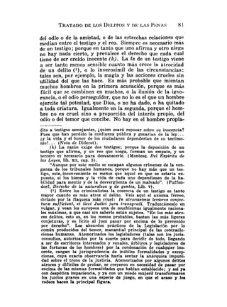 TRATADO
DE LOS DELITOS
Y DE: LAS PENAS 81
del odio o de la amistad, o de las estrechas relaciones que
median entre el testigo y el reo. Siempre es necesario más
de un testigo; porque en tanto que uno afirma y otro niega
no hay nada cierto, y prevalece el derecho que cada cual
tiene de ser creído inocente (lc). La fe de un testigo viene
a ser tanto menos sensible cuanto más crece la atrocidad
de un delito ( l ) , o lo inverosímil de las circunstancias:
tales son, por ejemplo, la magia y las acciones crueles sin
utilidad del' que las hace. Es más probable que mientan
muchos hombres en la primera acusación, porque es más
fácil que se combinen en muchos, o la ilusión de la igno-
rancia, o el odio perseguidor, que no lo es el que un hombre
ejercite tal potestad, que Dios, o no ha dado, o ha quitado
a toda criatura. Igualmente en la segunda, porque el hom-
bre no es cruel sino a proporción del interés propio, del
odio o del temor que concibe. No hay en el hombre propia-
dito a testigos semejantes, ¿quien osará reposar sobre su inocencia?
Pues que han perdido la confianza pública y gozarían de la ley.. .
i y la vida y el honor de los ciudadanos dependerían de su testimo-
nio!. .. (Nota de Diderot).
(k) La razón exige dos testigos; porque la deposición de un
testigo que afirma, y un reo que niega, forman un empate, y un
tercero es necesario para desvanecerle. (Montesq. Del Espiritu de
las Leyes, lib. XII, cap. 3).
"Aunque por este medio se escapan algunos crímenes de la ven-
ganza de los tribunales humanos, porque no hay más que un tes-
tigo, este. inconveniente es menos que aquel en que se estaría ex-
puesto, si los bienes y la vida de cada uno dependiesen de la ha-
bilidad para mentir y de la desvergüenza de un malvado". (Puffen-
dorf, Derecho de l
a naturaleza y de gentes, Lib. v).
(1) Entre los criminalistas la creencia de un testigo es tanto
mayor cuaiido es más atroz el delito. Veis aquí el axioma férreo,
dictado por la flaqueza más cruel: Zn atrocissimis levwres conjec-
t u r z sufficiunt, et licet Judici jura transgredi. Traduzcámoslo en
vulgar, y vean los europeos una de muchísimas igualmente raciona-
les máximas, a que casi sin saberlo están sujetos. "En los más atro-
ces delitos, esto es, en los menos probables, bastan las más ligeras
conjeturas, y es lícito al juez pasar por encima de lo prevenido
por derecho". Las absurdos prácticos de la Legislacijn por lo
común producidos del temor, manantial principal de las contradic-
ciones humanas. Atemorizados los legisladores (tales son los juris-
consultos, autorizados por la suerte para decidir de todo, llegando
a ser de escritores interesados y venales, árbitros y legisladores de
las fortunas de los hombres) por la condenación de cualqqier ino-
cente, cargan la jurisprudencia de inútiles formalidades y excep-
ciones, cuya exacta observancia haría sentar la anárquica impuni-
dad sobre el trono de la justicia. Atemorizados por algunos delitos
atroces y difíciles de probar, se creyeron en necesidad de pasar por
encima de las mismas formalidades que habían establecido; y así ya
con despótica impaciencia, y ya con un miedo mujeril transformaron
los juicios graves en una especie de juego, en que el acaso y loa
rodeos hacen la principal figura.
 