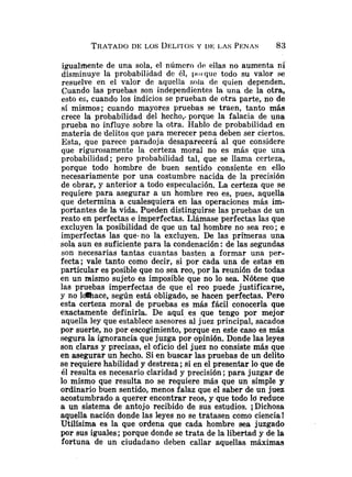 TRATADO
DE LOS L~ELITOSY I)E LAS PENAS 83
igualmente de una sola, el número tlc. ellas no aumenta ni
disminuye la probabilidad de él, poi que todo su valor se
resuelve en el valor de aquella sola de quien dependen.
Cuando las pruebas son independientes la una de la otra,
esto es, cuando los indicios se prueban de otra parte, no de
sí mismos; cuando mayores pruebas se traen, tanto más
crece la probabilidad del hecho,. porque la falacia de una
prueba no influye sobre la otra. Hablo de probabilidad en
materia de 'delitos que para merecer pena deben ser ciertos.
Esta, que parece paradoja desaparecerá al que considere
que rigurosamente la certeza moral no es más que una
probabilidad; pero probabilidad tal, que se llama certeza,
porque todo hombre de buen sentido consiente en ello
necesariamente por una costumbre nacida de la precisión
de obrar, y anterior a todo especulación. La certeza que se
requiere para asegurar a un hombre reo es, pues, aquella
que determina a cualesquiera en las operaciones más im-
portantes de la vida. Pueden distinguirse las pruebas de un
reato en perfectas e imperfectas. Llámase perfectas las que
excluyen la posibilidad de que un tal hombre no sea reo; e
imperfectas las que-no la excluyen. De las primeras una
sola aun es suficiente para la condenación :de las segundas
son necesarias tantas cuantas basten a formar una per-
fecta; vale tanto como decir, si por cada una de estas en
particular es posible que no sea reo, por la reunión de todas
en un mismo sujeto es imposible que no lo sea. Nótese que
las pruebas imperfectas de que el reo puede justificarse,
y no ldkace, según está obligado, se hacen perfectas. Pero
esta certeza moral de pruebas es más fácil conocerla que
exactamente definirla. De aquí es que tengo por mejor
aquella ley que establece asesores al juez principal, sacados
por suerte, no por escogimiento, porque en este caso es más
segura la ignorancia que juzga por opinión. Donde las leyes
son claras y precisas, el oficio del juez no consiste más que
en asegurar un hecho. Si en buscar las pruebas de un delito
se requiere habilidad y destreza ;si en el presentar 10 que de
él resulta es necesario claridad y precisión ;para juzgar de
lo mismo que resulta no se requiere más que un simple y
ordinario buen sentido, menos falaz que el saber de un juez
acostumbrado a querer encontrar reos, y que todo Id reduce
a un sistema de antojo recibido de sus estudios. iDi~hosa
aquella nación donde las leyes no se tratasen como ciencia!
Utilísima es la que ordena que cada hombre sea juzgado
por sus iguales ;porque donde se trata de la libertad y de la
fortuna de un ciudadano deben callar aquellas máximas
 