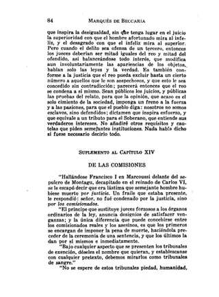 que inspira la desigualdad, sin &e tenga lugar en el juicio
la superioridad con que el hombre afortunado mira al infe-
liz, y el desagrado con que el infeliz mira al superior.
Pero cuando el delito sea ofensa de un tercero, entonces
los jueces deberían ser mitad iguales del reo y mitad del
ofendido, así balanceándose todo interés, que modifica
aun involuntariamente las apariencias de los objetos,.
hablan solo las leyes y la verdad. Es también con-
forme a la justicia que el reo pueda excluir hasta un cierto
número a aquellos que le son sospechosos, y que esto le sea
concedido sin contradicción; parecerá entonces que el reo
se condena a sí mismo. Sean públicos los juicios, y públicas
las pruebas del relato, para que la opinión, que acaso es el
solo cimiento de la sociedad, imponga un freno a la fuerza
y a las pasiones, para que el pueblo diga :nosotros no somos
esclavos, sino defendidos; dictamen que inspira esfuerzo, y
que equivale a un tributo para el Soberano, que entiende sus
verdaderos intereses. No añadiré otros requisitos y cau-
telas que piden semejantes instituciones. Nada habfa dicho
si fuese necesario decirlo todo.
DE LAS COMISIONES
"Hallándose Francisco 1 en Marcoussi delante del se-
pulcro de Montagu, decapitado en el reinado de Carlos VI,
se le escapó decir que era lástima que semejante hombre hu-
biese muerto por justicia. Un fraile que estaba presente, '
le respondió: señor, no fué condenado por la justicia, sino
por los com.is.ionados.
"El príncipe que sustituye jueces forzosos a los órganos
ordinarios de la ley, anuncia designios de satisfacer ven-
ganzas; y la única diferencia que puede concebirse entre
los comisionados reales y los asesinos, es que los primeros
se encargan de imponer la pena de muerte, haciéndola pre-
ceder de la ceremonia de una sentencia, y que los últimos la
dan por sí mismos e inmediatamente.
"Bajo cualquier aspecto que se presenten los tribunales
de exención, déseles el nombre que quieran, y establezcanse
con cualquier pretexto, debemos mirarlos como tribunales
de sangre."
"No se espere de estos tribunales piedad, humanidad,
 