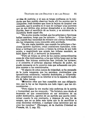 TRATADO
DE LOS DELITOSY DE LAS PENAS 85
ni idea de justicia; y ni aun se tenga confianza en la con-
ducta que han podido observar hasta alli los sujetos que le
componen; todo hombre que tiene la bajeza de aceptar una
comisión, que le pondrá en el caso de castigar unas acciones
que no son delitos sino porque desagradan a un déspota o
facción, hace el sacrificio de su honor, y es ministro de la
injusticia desde aquel día.
"No es sino mucha verdad, q;e los príncipes y facciones
hallan asesinos, luego que los quieren.. .Como hallan jue-
ces, cuando hay necesidad de revestir con ciertas formalida-
des las venganzas cuya ejecución está acordada.
"Es una regla también, que cuando los príncipes o fac-
ciones quieren suplicios, crean comisiones especiales, nom-
bran a verdugos por jueces ;y tienen la certeza de que todo
sujeto, o magistrado que acepte tan infame mandato, se
hará digno de él, y merecerá un honorario.
"Pero un tirano se sirve de los jueces extraordinarios
como de viles instrumentos, a los que retira luego que no los
necesita. Sus inicuas sentencias han irritado los ánimos;
y si conserva el príncipe algunas reliquias de pudor, no
puede excusarse en lo sucesivo más que achacando sus pro-
pios excesos a los comisionados.
"Si alguno de estos jueces de iniquidad, se ha escapado
de la justa venganza que los persigue, contémplese una
ignominiosa existencia; veáselos desechados, y vilipendia-
dos ;pregúntese uno en su interior si no le espanta el supli-
cio de tales jueces.
"Birannos ellos que han cumplido con sus obligacio-
nes; que la ley se las imponía con todo vigor; que las cir-
cunstancias. ..
"Pero oigase la voz mucho'más poderosa de la patria
y humanidad, que les responde: "Os hicísteis reos desde el
momento en que consentísteis en ser ministros de un
poder destructivo, agentes de un partido que queria exter-
minar cuanto le era contrario, y órganos de una ley de
sangre, que no os daba más tarea que la de sacrificar a
unas inocentes víctimas, o castigar unas opiniones que no
eran las vuestras." (Berenger, de la Justicia Criminal en
Francia,tit. 1, cap. 11).
 