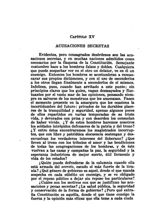 CAPfnno xv
ACUSACIONES SECRETAS
Evidentes, pero consagrados desórdenes son las acu-
saciones secretas, y en muchas naciones admitidos como
necesarios por la flaqueza de la Constitución. Semejante
costumbre hace a los hombres falsos y dobles. Cualquiera
que puede sospechar ver en el otro un delator, ve en él un
enemigo. Entonces los hombres se acostumbran a enmas-
carar sus propios dictámenes, y con el uso de esconderlos
a los otros llegan finalmente a esconderlos de sí mismos.
Infelices, pues, cuando han arribado a este punto; sin
principios claros que los guíen, vagan desmayados y fluo
tuantes por el vasto mar de las opiniones, pensando siem-
pre en salvarse de los monstruos que les amenazan. Pasan
el momento presente en la amargura que les ocasiona la
incertidumbre del futuro: privados de los durables place-
res de la tranquilidad y seguridad, apenas algunos pocos
de ellos repartidos en varias temporadas de su triste
vida, y devorados con prisa y con desorden los consuelan
de haber vivido. ¿Yde estos hombres haremos nosotros
los soldados intrépidos defensores de la patria y del trono?
JYentre éstos encontraremos los magistrados incorrup
tos, que con libre y patriótica elocuencia sostengan y des-
envuelvan los verdaderos intereses del Soberano? ¿Que
lleven al trono con los tributos el amor y las bendiciones
de todas las congregaciones de los hombres, y de éste
vuelvan a las casas y campañas la paz, la seguridad y la
esperanza industriosa de mejor suerte, útil fermento y
vida de los estados?
¿Quién puede defenderse de la calumnia cuando ella
está armada del secreto, escudo el más fuerte de la tira-
nía? ¿Qué género de gobierno es aquel, donde el que manda
sospecha en cada súbdito un enemigo, y se ve obligado
por el reposo público a dejar sin reposo los particulares?
¿Cuáles son los motivos con que se justifican las acu-
saciones y penas secretas? ¿Lasalud pública, la seguridad
y conservación de la forma de gobierno? ¿Pero qué extra-
ña Constitución es aquélla, donde el que tiene consigo la
fuerza y la opinión más eficaz que ella teme a cada ciuda
 