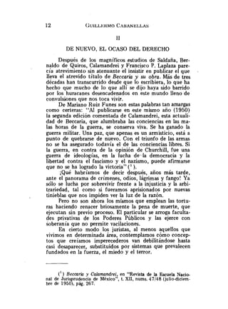 DE NUEVO, EL OCASO DEL DERECHO
Después de los magníficos estudios de Saldaña, Ber-
naldo de Quiros, Calamandrei y Francisco P. Laplaza pare-
cía atrevimiento sin atenuante el insistir en publicar el que .
lleva el atrevido título de Beccaria y su obra. Más de tres
décadas han transcurrido desde que lo escribiera, lo que ha
hecho que mucho de lo que allí se dijo haya sido barrido
por los huracanes desencadenados en este mundo lleno de
convulsiones que nos toca vivir.
De Mariano Ruiz Funes son estas palabras tan amargas
como certeras: "Al publicarse en este mismo año (1950)
la segunda edición comentada de Calamandrei, esta actuali-
dad de Beccaria, que alumbraba las conciencias en las ma-
las horas de la guerra, se conserva viva. Se ha ganado la
guerra militar. Una paz, que apenas es un armisticio, está a
punto de quebrarse de nuevo. Con el triunfo de las armas
no se ha asegurado todavía el de las conciencias libres. Si
la guerra, en contra de la opinión de Churchill, fue una
guerra de ideologías, en la lucha de-la democracia y la
libertad contra el fascismo y el nazismo, puede afirmarse
que no se ha logrado la victoria" (' ).
¡Qué habríamos de decir después, años más tarde,
ante el panorama de crímenes, odios, lágrimas y fango! Ya
sólo se lucha por sobrevivir frente a la injusticia y la arbi-
trariedad, tal como si fueramos aprisionados por nuevas
tinieblas que nos impiden ver la luz de la razón.
Pero no son ahora los mismos que emplean las tortu-
ras haciendo renacer briosamente la pena de muerte, que
ejecutan sin previo proceso. El particular se arroga faculta-
des privativas de los Poderes Públicos y las ejerce con
soberanía que no permite vacilaciones.
En cierto modo los juristas, al menos aquellos que
vivimos en determinada área, contemplamos cómo concep-
tos que creíamos imperecederos van debilitándose hasta
casi desaparecer, substituidos por sistemas que prevalecen
fundados en la fuerza, el miedo y el terror.
(' ) Becaria y Calamandrei, en "Revista de la Escuela Nacio-
nal de Juris rudencia de México", t. XII, nums. 47/48 (julio-diciem-
bre de 19507, pág. 267.
 