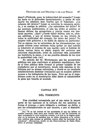 TRATADO
DE LOS DELITOS
Y DE LAS PENAS 87
dano? i
, Pretende, pues. la indemnidad del acusador? Luego
las leyes no le defienden bastantemente; y serán de esta
suerte los súbditos más fuertes que el Soberano. ¿La
infamia del delator? Luego se autoriza la calumnia secre-
ta, y se castiga la pública. ¿La naturaleza del delito? Si
las acciones indiferentes, si aún las útiles al público se
llaman delitos, las acusaciones .y juicios nunca son bas-
tante secretos. iQué? ¿Puede haber delitos, esto es, ofen-
sas públicas, y que al mismo tiempo no sea interés de
todos la publicidad del ejemplo, fin único del juicio? Yo
respeto todo gobierno y no hablo de alguno en particular.
Tal es alguna vez la naturaleza de las circunstancias, que
puede creerse como extrema ruina quitar un mal cuando
es inherente al sistema de una nación; pero si hubiese de
dictar nuevas leyes en algún ángulo del universo que
estuviese abandonado, antes de autorizar esta costumbre
me temblaría la mano, y se me pondria delante de los ojos
la posteridad toda ( m ) .
Es opinión del Sr. Montesquieu que las acusaciones
públicas son más conformes al gobierno republicano, don-
de el bien público debe formar el primer cuidado de los
ciudadanos que al monárquico, donde esta máxima es de-
bilísima por su misma naturaleza, y donde es un excelente
establecimiento destinar comisarios que en nombre público
acusen a los infractores de las. leyes. Pero asi en el repu-
blicano como en el monárquico debe darse al calumniador
la pena que tocaría al acusado.
CAPÍTULOXVI
DEL TORMENTO
Una crueldad consagrada por el uso entre la mayor
parte de las naciones es la tortura del reo mientras se
forma el proceso, o para obligarlo a confesar un delito, o
por, las contradicciones en que incurre, o por el descubri-
(m). "Si es del interés de las sociedades el que los delitos no
queden impunes, debe serlo aun mucho más el que los inocentes no
sean entregados a unos suplicios crueles, y el que no se hagan ejem-
plos en la persona de aquellos que no están expuestos a la correc-
ción pública más porque se admiten contra ellos los horrores de la
calumnia". (Heineccius, citado en las Observaoiones de Pablo Rizzi,
sobre el proceso criminal).
 