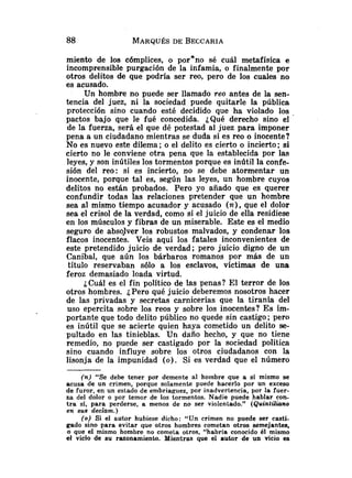 miento de los cómplices, o porono sé cuál metafísica e
incomprensible purgación de la infamia, o finalmente por
otros delitos de que podría ser reo, pero de los cuales no
es acusado.
Un hombre no puede ser llamado reo antes de la sen-
tencia del juez, ni la sociedad puede quitarle la pública
protección sino cuando esté decidido que ha violado los .
pactos bajo que le fué concedida. ¿Qué derecho sino el
de la fuerza, será el que dé potestad al juez para imponer
pena a un ciudadano mientras se duda si es reo o inocente?
No es nuevo este dilema ;o el delito es cierto o incierto; si
cierto no le conviene otra pena que la establecida por las
leyes, y son inútiles los tormentos porque es inútil la confe-
sión del reo: si es incierto, no se debe atormentar un
inocente, porque tal es, según las leyes, un hombre cuyos
delitos no están probados. Pero yo añado que es querer
confundir todas las relaciones pretender que un hombre
sea al mismo tiempo acusador y acusado (n), que el dolor
sea el crisol de la verdad, como si el juicio de ella residiese
en los músculos y fibras de un miserable. Este es el medio
seguro de absolver los robustos malvados, y condenar los
flacos inocentes. Veis aquí los fatales inconvenientes de
este pretendido juicio de verdad; pero juicio digno de un
Canibal, que aún los bárbaros romanos por más de un
titulo reservaban sólo a los esclavos, víctimas de una
feroz demasiado loada virtud.
¿Cuál es el fin político de las penas? El terror de los
otros hombres. iPero qué juicio deberemos nosotros hacer
de las privadas y secretas carnicerías que la tiranía del
uso epercita sobre los reos y sobre los inocentes? Es im-
portante que todo delito público no quede sin castigo ; pero
es inútil que se acierte quien haya cometido un delito se-
pultado en las tinieblas. Un daño hecho, y que no tiene
remedio, no puede ser castigado por la sociedad política
sino cuando influye sobre los otros ciudadanos con la
lisonja de la impunidad (o). Si es verdad que el número
(n) "Se debe tener por demente al hombre que a si mismo se
acusa de un crimen, porque solamente puede hacerlo por un exceso
de furor, en un estado de embriaguez, por inadvertencia, por la fuer-
za del dolor o por temor de los tormentos. Nadie puede hablar con-
tra si, para perderse, a menos de no ser violentado." (Quintiliano
en sus declam.)
(o) Si el autor hubiese dicho: "Un crimen no puede ser casti-
gado sino para evitar que otros hombres cometan otros semejantes,
o que el mismo hombre no cometa otros, "habría conocido él mismo
el vicio de su razonamiento. Mientras que el autor de un vicio es
 