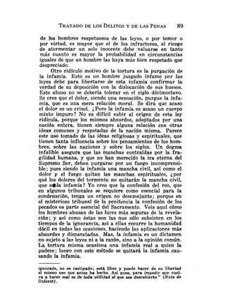 de los hombres respetuosos de las leyes, o por temor o
por virtud, es mayor que el de los infractores, el riesgo
de atormentar un solo inocente debe valuarse en tanto
más cuanto es mayor la probabilidad en circunstancias
iguales de que un hombre las haya más bien respetado que
des~reciado.
Otro ridículo motivo de la-tortura es la purgación de
la infamia. Esto es un hombre juzgado infame por las
leyes debe para libertarse de esta infamia confirmar la
verdad de su deposición con la dislocación de sus huesos.
Este abuso no se debería tolerar en el siglo décimoctavo.
Se cree que el dolor, siendo una sensación, purgue la infa-
mia, que es una mera relación moral. Se dirá que acaso
el dolor es un crisol. ¿Pero la infamia es acaso un cuerpo
mixto impuro? No es difícil subir al origen de esta ley
ridícula, porque los mismos absurdos, adoptados por una
nación entera, tienen siempre alguna relación con otras
ideas comunes y respetadas de la nación misma. Parece
este uso tomado de las ideas religiosas y espirituales, que
tienen tanta influencia sobre los pensamientos de los hom-
bres, sobre las naciones y sobre los siglos. Un dogma
infalible asegura que las manchas contraídas por la fra-
gilidad humana, y que no han merecido la ira eterna del
Supremo Ser, deben purgarse por un fuego incomprensi-
ble; pues siendo la infamia una mancha civil, así como el
dolor y el fuego quitan las manchas espirituales, ¿por
qué los dolores del tormento no quitarán la mancha civil,
que e41a infamia? Yo creo que la confesión del reo, que
en algunos tribunales se requiere como esencial para la
condenación, tenga un origen no desemejante; porque en
el misterioso tribunal de la penitencia la confesión de los
pecados es parte esencial del Sacramento. Veis aquí cómo
los hombres abusan de Ias luces más seguras de la reveIa-
ción; y así como éstas son las que sólo subsisten en los
tiempos de la ignorancia, así a ellas recurre la humanidad
dócil en todas las ocasiones, haciendo las aplicaciones más
absurdas y disparatadas. Mas, la infamia es un dictamen
no sujeto a las leyes ni a la razón, sino a la opinión común.
La tortura misma ocasiona una infamia real a quien la
padece; luego con este método se quitará la infamia cau-
sando la infamia.
ignorado, no es castigado; está libre y puede hacer de su libertad
el mismo uso que antes ha hecho. Así pues, para impedir que vuel-
va a hacer mal es de toda utilidad el que sea descubierto." (Nota de
Diderot).
 