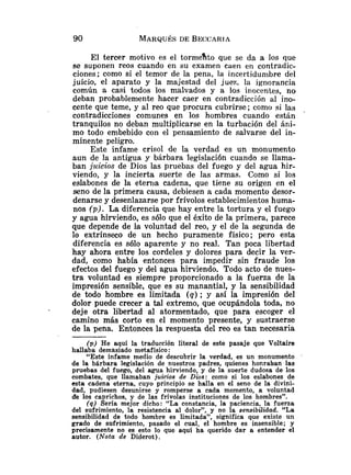 El tercer motivo es el torme%to que se da a los que
se suponen reos cuando en su examen caen en contradic-
ciones; como si el temor de la pena, la incertidumbre del
juicio, el aparato y la majestad del juez. la ignorancia
común a casi todos los malvados y a los inocentes, no
deban probablemente hacer caer en contradicción al ino-
cente que teme, y al reo que procura cubrirse; como si las
contradicciones comunes en los hombres cuando están
tranquilos no deban multiplicarse en la turbación del áni-
mo todo embebido con el pensamiento de salvarse del in-
minente peligro.
Este infame crisol de la verdad es un monumento
aun de la antigua y bárbara legislación cuando se llama-
ban juicios de Dios las pruebas del fuego y del agua hir-
viendo, y la incierta suerte de las armas. Como si los
eslabones de la etenia cadena, que tiene su origen en el
seno de la primera causa, debiesen a cada momento desor-
denarse y desenlazarse por frívolos establecimientos huma-
nos (p). La diferencia que hay entre la tortura y el fuego
y agua hirviendo, es sólo que el éxito de la primera, parece
que depende de la voluntad del reo, y el de la segunda de
lo extrínseco de un hecho puramente físico; pero esta
diferencia es sólo aparente y no real. Tan poca libertad
hay ahora entre los cordeles y dolores para decir la ver-
dad, como había entonces para impedir sin fraude los
efectos del fuego y del agua hirviendo. Todo acto de nues-
tra voluntad es siempre proporcionado a la fuerza de la
impresión sensible, que es su manantial, y la sensibilidad
de todo hombre es limitada ( q ) ; y así la impresión del
dolor puede crecer a tal extremo, que ocupándola toda, no
deje otra libertad al atormentado, que para escoger el
camino más corto en el momento presente, y sustraerse
de la pena. Entonces la respuesta del reo es tan necesaria
(p) He aquí la traducción literal de este pasaje que Voltaire
hallaba demasiado metafísico:
"Este infame medio de descubrir la verdad, es un monumento
de la bárbara legislación de nuestros padres, quienes honraban las
pruebas del fuego, del agua hirviendo, y de la suerte dudosa de los
combates, que llamaban juicios de Dios: como si los eslabones de
esta cadena eterna, cuyo principio se halla en el seno de la divini-
dad, pudiesen desunirse y romperse a cada momento, a voluntad
de los caprichos, y de las frívolas instituciones de los hombres".
(9) Sería mejor dicho: "La constancia, la paciencia, la fuerza
del sufrimiento, la resistencia al dolor", y no la sensibilidad. "La
sensibilidad de todo hombre es limitada", significa que existe un
grado de sufrimiento, pasado el cual, el hombre es insensible; y
precisamente no es esto lo que aquí ha querido dar a entender el
autor. (Nota de Diderot).
 