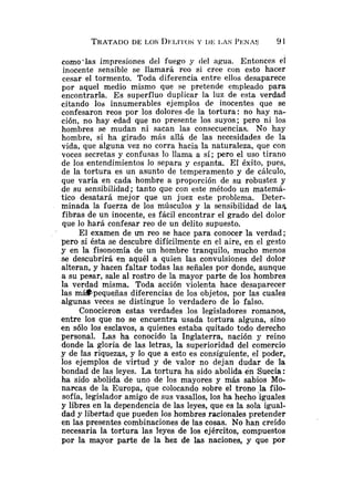 como'las impresiones del fuego y del agua. Entonces el
inocente sensible se llamará reo si cree con esto hacer
cesar el tormento. Toda diferencia entre ellos desaparece
por aquel medio mismo que se pretende enipleado para
encontrarla. E s superfluo duplicar la luz de esta verdad
citando los innumerables ejemplos de inocentes que se
confesaron reos por los dolores -de la tortura: no hay na-
ción, no hay edad que no presente los suyos; pero ni los
hombres se mudan ni sacan las consecuencias. No hay
hombre, si ha girado más allá de las necesidades de la
vida, que alguna vez no corra hacia la naturaleza, que con
voces secretas y confusas lo llama a sí; pero el uso tirano
de los entendimientos lo separa y espanta. El éxito, pues,
de la tortura es un asunto de temperamento y de cálculo,
que varía en cada hombre a proporción de su robustez y
de su sensibilidad; tanto que con este método un matemá-
tico desatará mejor que un juez este problema. Deter-
minada la fuerza de los músculos y la sensibilidad de la5
fibras de un inocente, es fácil encontrar el grado del dolor
que lo hará confesar reo de un delito supuesto.
El examen de un reo se hace para conocer la verdad;
pero si ésta se descubre difícilmente en el aire, en el gesto
y en la fisonomía de un hombre tranquilo, mucho menos
se descubrirá en aquél a quien las convulsiones del dolor
alteran, y hacen faltar todas las señales por donde, aunque
a su pesar, sale al rostro de la mayor parte de los hombres
la verdad misma. Toda acción violenta hace desaparecer
las máspequeñas diferencias de los objetos, por las cuales
algunas veces se distingue lo verdadero de lo falso.
Conocieron estas verdades los legisladores romanos,
entre los que no se encuentra usada tortura alguna, sino
en sólo los esclavos, a quienes estaba quitado todo derecho
personal. Las ha conocido la Inglaterra, nación y reino
donde la gloria de las letras, la superioridad del comercio
y de las riquezas, y lo que a esto es consiguiente, el poder,
los ejemplos de virtud y de valor no dejan dudar de .la
bondad de las leyes. La tortura ha sido abolida en Suecia :
ha sido abolida de uno de los mayores y más sabios Mo-
narcas de la Europa, que colocando sobre el trono >lafilo-
sofía, legislador amigo de sus vasallos, los ha hecho iguales
y libres en la dependencia de las leyes, que es la sola igual-
dad y libertad que pueden los hombres racionales pretender
en las presentes combinaciones de las cosas. No han creído
necesaria la tortura las leyes de los ejércitos, compuestos
por la mayor parte de la hez de las naciones, y que por
 