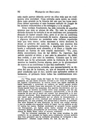 esta razón parece debería servir en ellos más que en cual-
quiera otra sociedad. Cosa extraña para quien no consi-
dera cuán grande es la tiranía del uso que las leyes pací-
ficas deban aprender el más humano método de juzgar de
los ánimos endurecidos a los estragos y a la sangre.
Esta verdad, finalmente, ha sido conocida de aquellas
mismos que más se alejan de ella. No vale la confesión .
dictada durante la tortura si no se confirma con juramento
después de haber cesado ésta; pero si el reo no confirma
lo que allí dijo es atormentado de nuevo. Algunas naciones
y algunos doctores no permiten esta infame repetición
más que tres veces: otras naciones y otros doctores la
dejan al arbitrio del juez; de manera, que puestos dos
hombres igualmente inocentes, o igualmente reos, el ro-
busto y esforzado será absuelto, y el flaco y tímido con-
denado en fuerza de este exacto raciocinio: "Yo, juez,
debía encontraros reos de tal delito: tú, vigoroso, has
sabido resistir al dolor, y por esto te absuelvo: tú, débil,
has cedido, y por esto se condeno. Conozco que la con-
fesión que te he arrancado entre la violencia de los tor-
mentos no tendría fuerza alguna, pero yo te atormentaré
de nuevo si no confirmas lo que has confesado." (r).
Una consecuencia extraña, que necesariamente se de-
riva del uso de la tortura, es, que el inocente se hace de
peor condición que el reo; puesto que aplicados ambos al
tormento, el primero tiene todas las combinaciones con-
( r ) "Una mujer viuda del lugar de Ycci desapareció repenti-
namente, sin que desde entonces volviese a ser vista en ninguno de
los lugares circunvecinos; la noticia corrió que algún malvado la
había asesinado y enterrado su cadáver en algún paraje oculto,
para que su crimen fuese más ignorado. El juez criminal de la pro-
vincia mandó hacer las pesquisas. Sus agentes des-ubrieron, por ca-
sualidad, a un hombre es~ondidoentre unas malezas, que les pa-
reció estaba como asustado y temeroso; prendiéronle, y con la sola
sospecha de que era el autor del crimen, fué denunciado a la pre-
sidencia provincial. Este desgraciado manifestó sufrir el tormento
con valor; pero, probablemente por un efecto de desesperación, o
tal vez cansado de vivir, concluyó por declararse reo. Por sola su
declaración, sin más pruebas, fué sentenciado a muerte y ejecutado.
Dos años después de esta ejecución, la mujer que creían muerta,
y que no estaba sino ausente, volvió al lugar. La VOZ pública se ele-
vó contra los jueces. Habían condenado al acusado (como sucede
con frecuencia), sin haber antes hecho constar el homicidio".
(Annceus Robert, Recopilación de sentencias, citado en las observa-
ciones de Pablo Rizzi, sobre el proceso cq-iminal).
"En los crímenes capitales, si no hay otras pruebas, la sola
ccnfesijn de un acusado no basta para condenarle, porque pudiera
muy bien acontecer que la confesión procediese de turbación o des-
esperación". (Domat. Leyes civiles, etc. Lib. III, sec. 5).
 