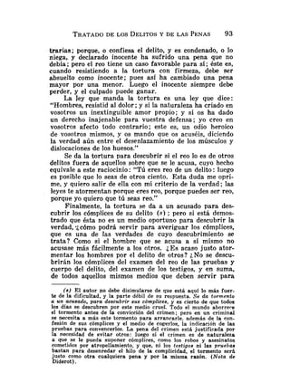 TRATADO
DE LOS DELITOSY DE LAS PENAS 93
trarias; porque, o confiesa el delito, y es condenado, o lo
niega, y declarado inocente ha sufrido una pena que no
debía; pero el reo tiene un caso favorable para sí; éste es,
cuando resistiendo a la tortura con firmeza, debe ser
absuelto como inocente; pues así ha cambiado una pena
mayor por una menor. Luego el inocente siempre debe
perder, y el culpado puede ganar.
La ley que manda la tortura es una ley que dice:
"Hombres, resistid al dolor; y si la naturaleza ha criado en
vosotros un inextinguible amor propio; y si os ha dado
un derecho inajenable para vuestra defensa; yo creo en
vosotros afecto todo contrario; este es, un odio heroico
de vosotros mismos, y os mando que os acuséis, diciendo
la verdad aún entre el desenlazamiento de los músculos y
dislocaciones de los huesos."
Se da la tortura para descubrir si el reo lo es de otros
delitos fuera de aquellos sobre que se le acusa, cuyo hecho
equivale a este raciocinio: "Tú eres reo de un delito: luego
es posible que lo seas de otros ciento. Esta duda me opri-
me, y quiero salir de ella con mi criterio de la verdad; las
leyes te atormentan porque eres reo, porque puedes ser reo,
porque yo quiero que tú seas reo."
Finalmente, la tortura se da a un acusado para des-
cubrir los cómplices de su delito ( S ) ; pero si está demos-
trado que ésta no es un medio oportuno para descubrir la
verdad, -jcómo podrá servir para averiguar los cómplices,
que es una de las verdades de cuyo descubrimiento se
trata? Como si el hombre que se acusa a sí mismo no
acusase más fácilmente a los otros. ¿Esacaso justo ator-
mentar los hombres por el delito de otros? :,No se descu-
brirán los cómplices del examen del reo de las pruebas y
cuerpo del delito, del examen de los testigos, y en suma,
de todos aquellos mismos medios que deben servir para
(a) E l autor no debe disimularse de que está aquí lo más fuer-
t
e de la dificultad, y la parte débil de su respuesta. Se da tormento
a un acusado, para descubrir sus cómplices, y es cierto de que todos
los días se descubren por este medio cruel. Todo el mundo aborrere
el tormento antes de la convicción del crimen; pero en un criminal
se necesita a más este tormento para arrancarle, además de la con-
fesión de sus cómplices y el medio de cogerlos, la indicación de las
pruebas para convencerlos. La pena del crimen está justificada por
la necesidad de evitar otros: luego si el crimen es de naturaleza
a que se le pueda suponer cómplices, como los robos y asesinatos
cometidos por atropellamiento, y que, ni los testigos ni las pruebas
bastan para desenredar el hilo de la complicidad, el tormento ser5
justo como otra cualquiera pena y por la misma razón. (Nota de
Diderot ).
 