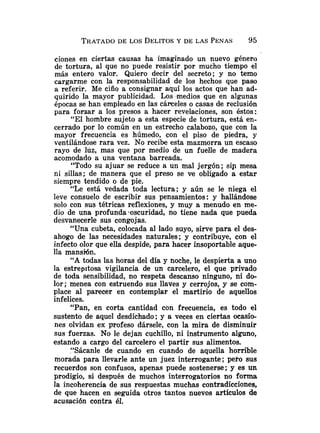 TRATADO
DE LOS DELITOS
Y DE LAS PENAS 95
cíones en ciertas causas ha imaginado un nuevo género
de tortura, al que no puede resistir por mucho tiempo el
más entero valor. Quiero decir del secreto; y no temo
cargarme con la responsabilidad de los hechos que paso
a referir. Me ciño a consignar aquí los actos que han ad-
quirido la mayor publicidad. Los .medios que en algunas
épocas se han empleado en las cáxeles o casas de reclusión
para forzar a los presos a hacer revelaciones, son éstos:
"El hombre sujeto a esta especie de tortura, está en-
cerrado por lo común en un estrecho calabozo, que con la
mayor frecuencia es húmedo, con el piso de piedra, y
ventilándose rara vez. No recibe esta mazmorra un escaso
rayo de Iliz, mas que por medio de un fuelle de madera
acomodado a una ventana barreada.
"Todo su ajuar se reduce a un mal jergón; sip mesa
ni sillas; de manera que el preso se ve obligado a estar
siempre tendido o de pie.
"Le está vedada toda lectura; y aún se le niega el
leve consuelo de escribir sus pensamientos: y hallándose
solo con sus tétricas reflexiones, y muy a menudo en me-
dio de una profunda.oscuridad, no tiene nada que pueda
desvanecerle sus congojas.
"Una cubeta, colocada al lado suyo, sirve para el des-
ahogo de las necesidades naturales; y contribuye, con el
infecto olor que ella despide, para hacer insoportable aque-
lla mansión.
"A todas las horas del día y noche, le despierta a uno
la estrepitosa vigilancia de un carcelero, el que privado
de toda sensibilidad, no respeta descanso ninguno, ni do-
lor; menea con estruendo sus llaves y cerrojos, y se com-
place al parecer en contemplar el martirio de aquellos
infelices.
"Pan, en corta cantidad con frecuencia, es todo el
sustento de aquel desdichado; y a veces en ciertas ocasio-
nes olvidan ex profeso dársele, con la mira de disminuir
sus fuerzas. No le dejan cuchillo, ni instrumento alguno,
estando a cargo del carcelero el partir sus alimentos.
"Sácanle de cuando en cuando de aquella horrible
morada para llevarle ante un juez interrogante; pero sus
recuerdos son confusos, apenas puede sostenerse; y es un
prodigio, si después de muchos interrogatorios no forma
la incoherencia de sus respuestas muchas contradicciones,
de que hacen en seguida otros tantos nuevos artículos de
acusación contra 61.
 